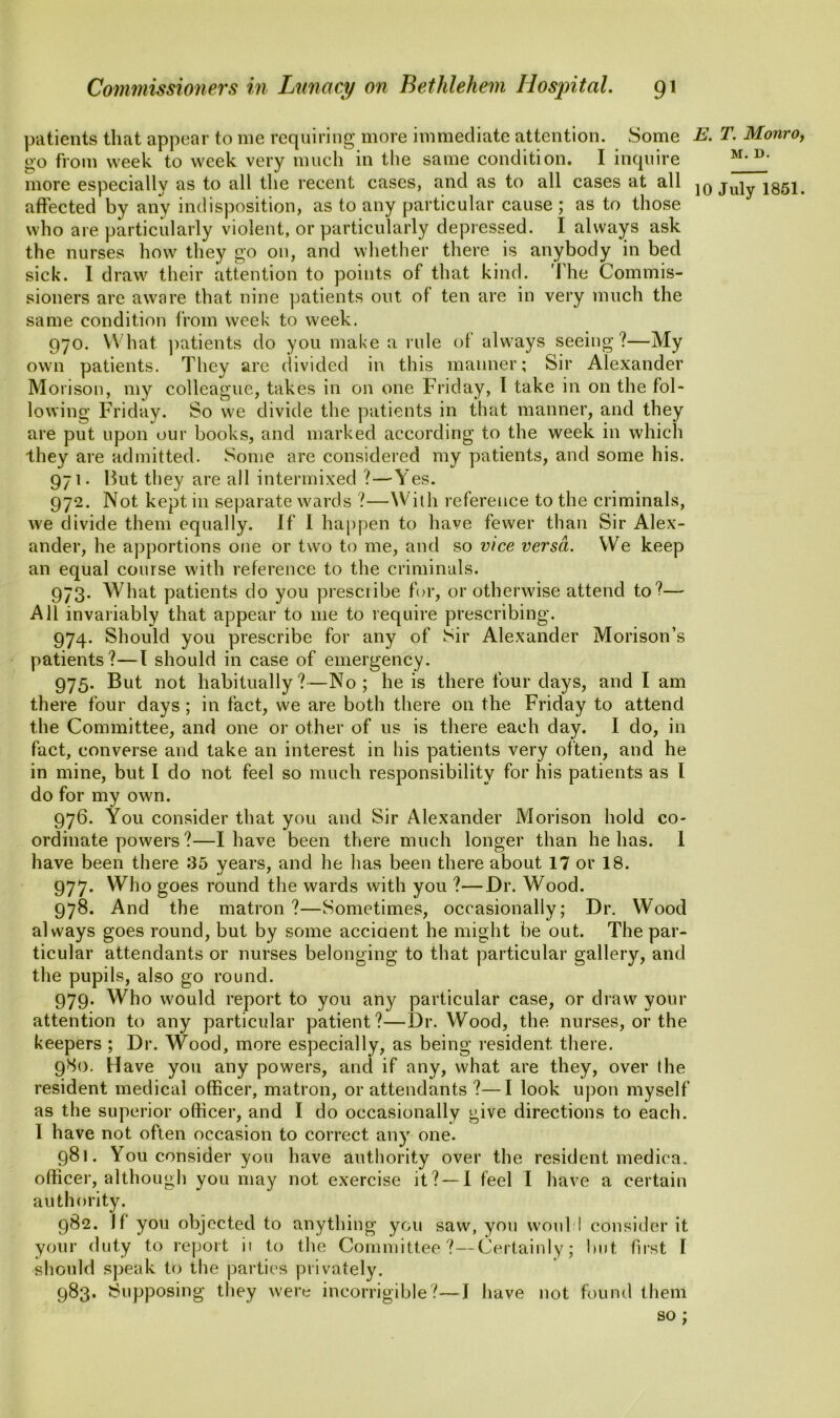 patients that appear to me requiring more immediate attention. Some go from week to week very much in the same condition. I inquire more especially as to all the recent cases, and as to all cases at all affected by any indisposition, as to any particular cause ; as to those who are particularly violent, or particularly depressed. I always ask the nurses how they go on, and whether there is anybody in bed sick. 1 draw their attention to points of that kind. The Commis- sioners are aware that nine patients out of ten are in very much the same condition from week to week. 970. What patients do you make a rule of always seeing?—My own patients. They are divided in this manner; Sir Alexander Morison, my colleague, takes in on one Friday, I take in on the fol- lowing Friday. So we divide the patients in that manner, and they are put upon our books, and marked according to the week in which they are admitted. Some are considered my patients, and some his. 971. Hut they are all intermixed ?—Yes. 972. Not kept in separate wards ?—With reference to the criminals, we divide them equally. If I happen to have fewer than Sir Alex- ander, he apportions one or two to me, and so vice versa. We keep an equal course with reference to the criminals. 973. What patients do you prescribe for, or otherwise attend to?— All invariably that appear to me to require prescribing. 974. Should you prescribe for any of Sir Alexander Morison’s patients?—I should in case of emergency. 975. But not habitually?—No; he is there four days, and I am there four days ; in fact, we are both there on the Friday to attend the Committee, and one or other of us is there each day. I do, in fact, converse and take an interest in his patients very often, and he in mine, but I do not feel so much responsibility for his patients as I do for my own. 976. You consider that you and Sir Alexander Morison hold co- ordinate powers?—I have been there much longer than helms. 1 have been there 35 years, and he has been there about 17 or 18. 977. Who goes round the wards with you ?—Dr. Wood. 978. And the matron?—Sometimes, occasionally; Dr. Wood always goes round, but by some accident he might be out. The par- ticular attendants or nurses belonging to that particular gallery, and the pupils, also go round. 979. Who would report to you any particular case, or draw your attention to any particular patient?—Dr. Wood, the nurses, or the keepers ; Dr. Wood, more especially, as being resident there. 980. Have you any powers, and if any, what are they, over the resident medical officer, matron, or attendants ?—I look upon myself as the superior officer, and I do occasionally give directions to each. 1 have not often occasion to correct any one. 981. You consider you have authority over the resident medica. officer, although you may not exercise it? —I feel I have a certain authority. 982. Jf you objected to anything you saw, you woul I consider it your duty to report it to the Committee ?—Certainly; but first I should speak to the parties privately. 983. Supposing they were incorrigible?—J have not found them so; E. T. Monro, M. D.