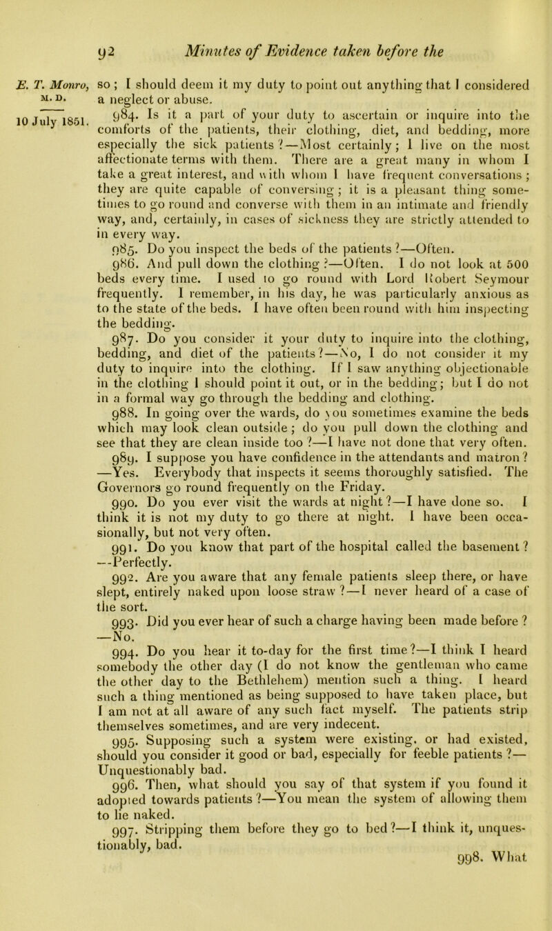 E. T. Monro, M. D. 10 July 1851. so ; I should deem it my duty to point out anything’that I considered a neglect or abuse. 984. Is it a part of your duty to ascertain or inquire into the comforts of the patients, their clothing, diet, and bedding, more especially the sick patients? — Most certainly; 1 live on the most affectionate terms with them. There are a great many in whom I take a great interest, and with whom 1 have frequent conversations; they are quite capable of conversing; it is a pleasant thing some- times to go round and converse with them in an intimate and friendly way, and, certainly, in cases of sickness they are strictly attended to in every way. 085. Do you inspect the beds of the patients ?—Often. 986. And pull down the clothing ?—Often. I do not look at 500 beds every time. I used to go round with Lord Robert Seymour frequently. I remember, in his day, he was particularly anxious as to the state, of the beds. I have often been round with him inspecting the bedding. 987. Do you consider it your duty to inquire into the clothing, bedding, and diet of the patients? — No, I do not consider it my duty to inquire into the clothing. If l saw anything objectionable in the clothing 1 should point it out, or in the bedding; but I do not in a formal way go through the bedding and clothing. 988. In going over the wards, do \ou sometimes examine the beds which may look clean outside ; do you pull down the clothing and see that they are clean inside too ?—I have not done that very often. 989. I suppose you have confidence in the attendants and matron? —Yes. Everybody that inspects it seems thoroughly satisfied. The Governors go round frequently on the Friday. 990. Do you ever visit the wards at night ?—I have done so. I think it is not my duty to go there at night. I have been occa- sionally, but not very often. 991. Do you know that part of the hospital called the basement? —Perfectly. 992. Are you aware that any female patients sleep there, or have slept, entirely naked upon loose straw ? — I never heard of a case of the sort. 993. Did you ever hear of such a charge having been made before ? —No. 994. Do you hear it to-day for the first time?—I think I heard somebody the other day (I do not know the gentleman who came the other day to the Bethlehem) mention such a thing. I heard such a thing mentioned as being supposed to have taken place, but I am not at all aware of any such fact myself. The patients strip themselves sometimes, and are very indecent. 995. Supposing such a system were existing, or had existed, should you consider it good or bad, especially for feeble patients ?— Unquestionably bad. 996. Then, what should you say of that system if you found it adopted towards patients ?—You mean the system of allowing them to lie naked. 997. Stripping them before they go to bed ?—I think it, unques- tionably, bad. 998. What