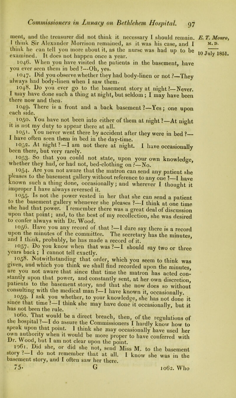 ment, and the treasurer did not think it necessary I should remain. I think Sir Alexander Morrison remained, as it was his case, and I think he can tell you more about it, as the nurse was had up to be examined. It does not happen once a year. 1046. When you have visited the patients in the basement, have you ever seen them in bed ?—Oh, yes. 1047. Did y°u observe whether they had body-linen or not ?—They always had body-linen when I saw them. 1048. Do you ever go to the basement story at night?—Never. I may have done such a thing at night, but seldom; I may have been there now and then. 1049. There is a front and a back basement ?—Yes; one upon each side. 1050. You have not been into either of them at night?—At night it is not my duty to appear there at all. 1051. You never went there by accident after they were in bed ? I have often seen them in bed in the day-time. 10,52. At night? I am not there at night. I have occasionally been there, but very rarely. J 1053. So that you could not state, upon your own knowledoe whether they had, or had not, bed-clothing on ?—No. & 9 1054. Are you not aware that the matron can send any patient she pleases to the basement gallery without reference to any one? I have known such a thing done, occasionally; and wherever I thought it improper I have always reversed it. 1055. Is not the power vested in her that she can send a patient to the basement gallery whenever she pleases ?—I think at one time she had that power. I remember there was a great deal of discussion upon that point; and, to the best of my recollection, she was desired to confer always with Dr. Wood. 1056. Have you any record of that ?—I dare say there is a record upon the minutes of the committee. The secretary has the minutes and I think, probably, he has made a record of it. 1057. Do you know when that was?—I should say two or three years back ; I cannot tell exactly. 1058. Notwithstanding that order, which you seem to think was given, and which you think we shall find recorded upon the minutes are you not aware that since that time the matron has acted con- stantly upon that power, and constantly sent, at her own discretion patients to the basement story, and that she now does so without consulting with the medical man?—I have known it, occasionally. 1059. I ask you whether, to your knowledge, she has not done it since that time ? I think she may have done- it occasionally, but it has not been the rule. ' >060. That would be a direct breach, then, of the regulations of the hospital I do assure the Commissioners I hardly know how to speak upon that point. 1 think she may occasionally have used her mvn authority when it would be more proper to have conferred with ±J\. Wood, but I am not clear upon the point. 106'- .Dld she’ or did sho not> send Miss M. to the basement story ?-I do not remember that at all. 1 know she was in the basement story, and I often saw her there. 75* G 1062. Who E. T. Monro, M. D.