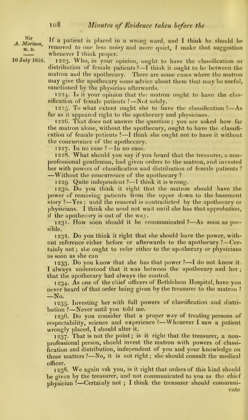 loS Minutes of Evidence taken before the Sir A. Morison, M. D. 10 July 18-51. If a patient is placed in a wrong ward, and I think he should be removed to one less noisy and more quiet, I make that suggestion whenever I think proper. 1223. Who, in your opinion, ought to have the classification or distribution of female patients?—I think it ought to be between the matron and the apothecary. There are some cases where the matron may give the apothecary some advice about them that may be useful, sanctioned by the physician afterwards. 1224. Is it your opinion that the matron ought to have the clas- sification of female patients?—Not solely. 1225. To what extent ought she to have the classification ?—As far as it appeared right to the apothecary and physicians. 1226. That does not answer the question ; you are asked how far the matron alone, without the apothecary, ought to have the classifi- cation of female patients ?—I think she ought not to have it without the concurrence of the apothecary. 1227. In no case? — In no case. 1228. What should you say if you heard that the treasurer, a non- professional gentleman, had given orders to the matron, and invested her with powers of classification and distribution of female patients ? —Without the concurrence of the apothecary ? 1229. Quite independent?—I think it is wrong. 1230. Do you think it right that the matron should have the power of removing patients from the upper down to the basement story ?—Yes ; until the removal is contradicted by the apothecary or physicians. I think she need not wait until she has that approbation, if the apothecary is out of the way. 1231. How soon should it. be communicated?—As soon as pos- sible. 1232. Do you think it right that she should have the pow’er, with- out reference either before or afterwards to the apothecary ?--Cer- tainly not; she ought to refer either to the apothecary or physicians as soon as she can 1233. Do you know that she has that power?—I do not know it. I always understood that it was between the apothecary and her ; that the apothecary had always the control. 1234. As one of the chief officers of Bethlehem Hospital, have you never heard of that order being given by the treasurer to the matron ? —No. 1235. Investing her with full powers of classification and distri- bution ?—Never until you told me. 1236. Do you consider that a proper way of treating persons of respectability, science and experience ?—Whenever I saw a patient wrongly placed, I should alter it. 1237. That is not the point; is it right that the treasurer, a non- professional person, should invest the matron with powers of classi- fication and distribution, independent of you and your knowledge on those matters?—No, it is not right; she should consult the medical officer. 1238. We again ask you, is it right that orders of this kind should be given by the treasurer, and not communicated to you as the chief physician?—Certainly not ; I think the treasurer should communi- cate