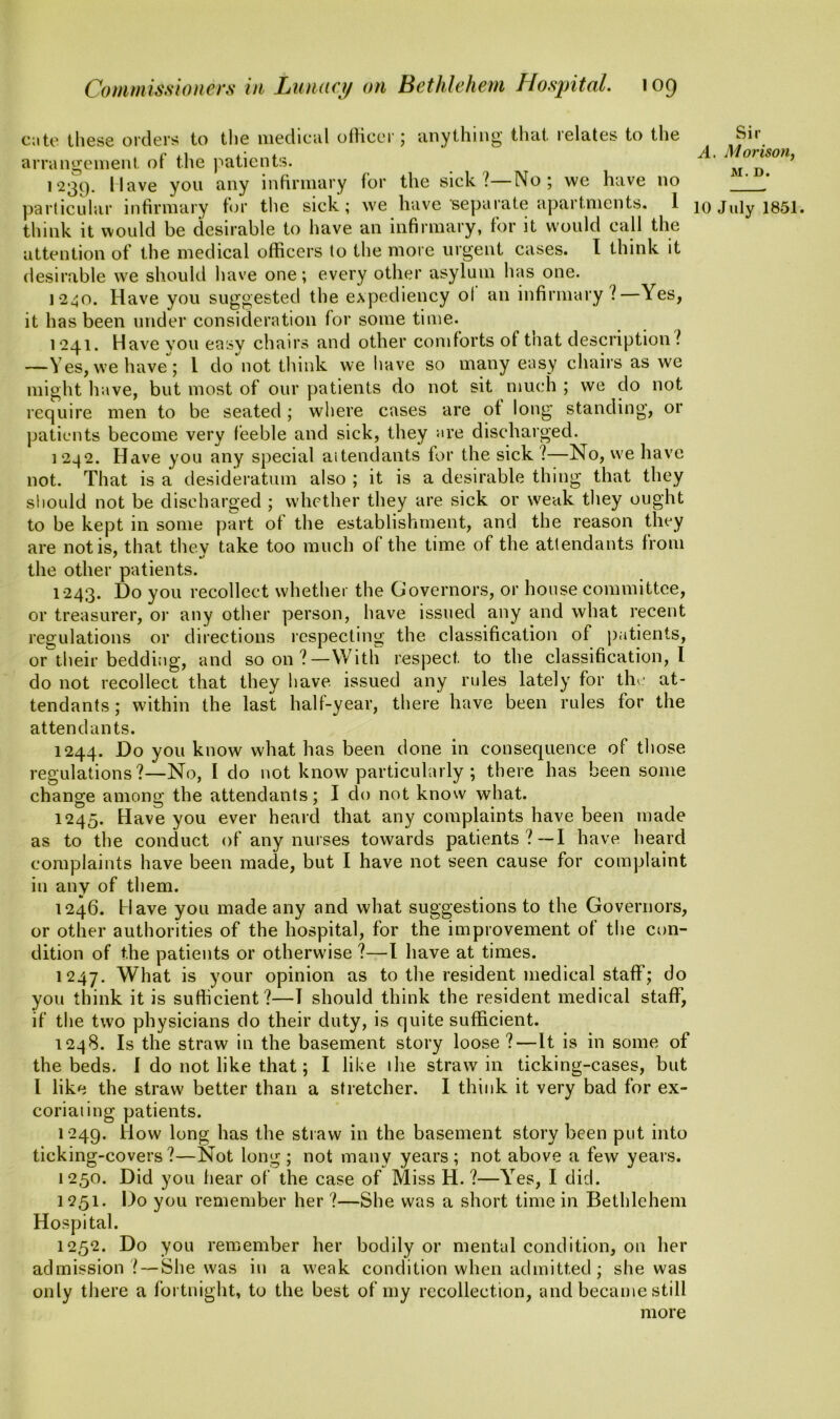 cate these orders to the medical officer; anything that relates to the arrangement of the patients. 123c). I lave you any infirmary for the sick l—No; we have no think it would be desirable to have an infirmary, for it would call the attention of the medical officers to the more urgent cases. I think it desirable we should have one; every other asylum has one. 1240. Have you suggested the expediency ot an infirmary l—Yes, it has been under consideration for some time. 1241. Have vou easy chairs and other comforts of that description l —Yes, we have; 1 do not think we have so many easy chairs as we might have, but most of our patients do not sit much ; we do not require men to be seated ; where cases are ot long standing, or patients become very feeble and sick, they are discharged. 12.42. Have you any special attendants for the sick ?—No, we have not. That is a desideratum also ; it is a desirable thing that they should not be discharged ; whether they are sick or weak they ought to be kept in some part ot the establishment, and the reason they are not is, that thev take too much of the time of the attendants from / t/ the other patients. 1243. Do you recollect whether the Governors, or house committee, or treasurer, or any other person, have issued any and what recent regulations or directions respecting the classification of patients, or their bedding, and soon?—With respect to the classification, I do not recollect that they have, issued any rules lately for the at- tendants; within the last half-year, there have been rules for the attendants. 1244. Do you know what has been done in consequence of those regulations?—No, I do not know particularly ; there has been some change among the attendants; I do not know what. 1245. Have you ever heard that any complaints have been made as to the conduct of any nurses towards patients?—I have heard complaints have been made, but I have not seen cause for complaint in any of them. 1246. Have you made any and what suggestions to the Governors, or other authorities of the hospital, for the improvement of the con- dition of the patients or otherwise ?—I have at times. 1247. What is your opinion as to the resident medical staff; do you think it is sufficient?—T should think the resident medical staff, if the two physicians do their duty, is quite sufficient. 1248. Is the straw in the basement story loose ?—It is in some of the beds. I do not like that; I like ihe straw in ticking-cases, but l like the straw better than a stretcher. I think it very bad for ex- coriating patients. 1249. How long has the straw in the basement story been put into ticking-covers ?—Not long ; not many years ; not above a few years. 1250. Did you hear of the case of Miss H.?—Yes, I did. 1251. Do you remember her ?—She was a short time in Bethlehem Hospital. 1252. Do you remember her bodily or mental condition, on her admission ? — She was in a weak condition when admitted; she was only there a fortnight, to the best of my recollection, and became still more Sir A. Morison, M. D.