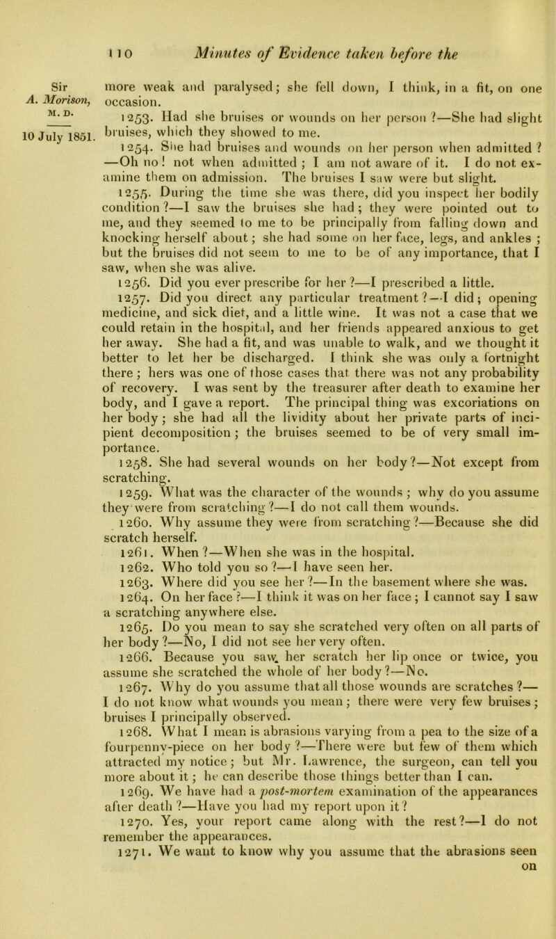 A. Morison, M. D. 10 July 1851. 11 o Minutes of Evidence taken before the occasion. 1253. Had she bruises or wounds on her person ?—She had slight bruises, which they showed to me. 1254. She had bruises and wounds on her person when admitted ? —Oh no! not when admitted ; I am not aware of it. I do not ex- amine them on admission. The bruises I saw were but slight. 1255. During the time she was there, did you inspect her bodily condition ?—I saw the bruises she had ; they were pointed out to me, and they seemed to me to be principally from falling down and knocking herself about; she had some on her face, legs, and ankles ; but the bruises did not seem to me to be of any importance, that I saw, when she was alive. 1256. Did you ever prescribe for her?—I prescribed a little. 1257. Did you direct any particular treatment?—I did; opening medicine, and sick diet, and a little wine. It was not a case that we could retain in the hospital, and her friends appeared anxious to get her away. She had a fit, and was unable to walk, and we thought it better to let her be discharged. I think she was only a fortnight there; hers was one of those cases that there was not any probability of recovery. I was sent by the treasurer after death to examine her body, and I gave a report. The principal thing was excoriations on her body ; she had all the lividity about her private parts of inci- pient decomposition ; the bruises seemed to be of very small im- portance. 1258. She had several wounds on her body?—Not except from scratching. 1259. What was the character of the wounds ; why do you assume they were from scratching ?—I do not call them wounds. 1260. Why assume they were from scratching?—Because she did scratch herself. 1261. When?—When she was in the hospital. 1262. Who told you so?—d have seen her. 1263. Where did you see her ?—In the basement where she was. 1264. On her face ?—I think it was on her face ; I cannot say I saw a scratching anywhere else. 1265. Do you mean to say she scratched very often on all parts of her body?—No, I did not see her very often. 1266. Because you saw. her scratch her lip once or twice, you assume she scratched the whole of her body?—No. 1267. Why do you assume that all those wounds are scratches ?— I do not know what wounds you mean; there were very few bruises; bruises I principally observed. 1268. What I mean is abrasions varying from a pea to the size of a fourpenny-pieee on her body ?—There were but few of them which attracted my notice; but Mr. Lawrence, the surgeon, can tell you more about it; he can describe those things better than I can. 1269. We have had a post-mortem examination of the appearances after death ?—Have you had my report upon it? 1270. Yes, your report came along with the rest?—1 do not remember the appearances. 1271. We want to know why you assume that the abrasions seen on