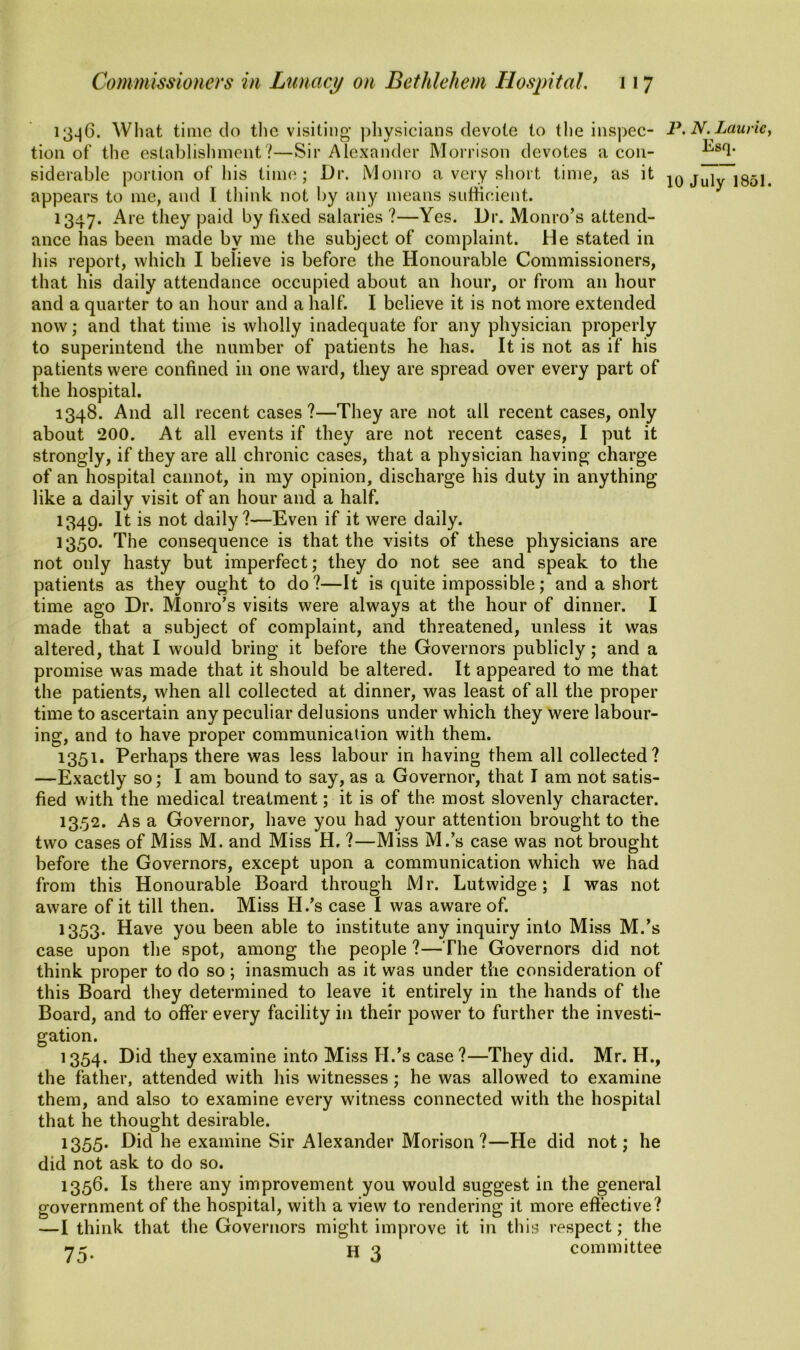 13^6. What time do the visiting physicians devote to the inspec- tion of the establishment?—Sir Alexander Morrison devotes a con- siderable portion of his time; Dr. lVJonro a very short time, as it appears to me, and I think not by any means sufficient. 1347. Are they paid by fixed salaries ?—Yes. Dr. Monro’s attend- ance has been made by me the subject of complaint. He stated in his report, which I believe is before the Honourable Commissioners, that his daily attendance occupied about an hour, or from an hour and a quarter to an hour and a half. I believe it is not more extended now; and that time is wholly inadequate for any physician properly to superintend the number of patients he has. It is not as if his patients were confined in one ward, they are spread over every part of the hospital. 1348. And all recent cases?—They are not all recent cases, only about 200. At all events if they are not recent cases, I put it strongly, if they are all chronic cases, that a physician having charge of an hospital cannot, in my opinion, discharge his duty in anything like a daily visit of an hour and a half. 1349. It is not daily?—Even if it were daily. 1350. The consequence is that the visits of these physicians are not only hasty but imperfect; they do not see and speak to the patients as they ought to do?—It is quite impossible; and a short time ago Dr. Monro’s visits were always at the hour of dinner. I made that a subject of complaint, and threatened, unless it was altered, that I would bring it before the Governors publicly; and a promise was made that it should be altered. It appeared to me that the patients, when all collected at dinner, was least of all the proper time to ascertain any peculiar delusions under which they were labour- ing, and to have proper communication with them. 1351. Perhaps there was less labour in having them all collected? —Exactly so; I am bound to say, as a Governor, that I am not satis- fied with the medical treatment; it is of the most slovenly character. 1352. As a Governor, have you had your attention brought to the two cases of Miss M. and Miss H. ?—Miss M.’s case was not brought before the Governors, except upon a communication which we had from this Honourable Board through Mr. Lutwidge; I was not aware of it till then. Miss H.’s case I was aware of. 1353. Have you been able to institute any inquiry into Miss M.’s case upon the spot, among the people ?—The Governors did not think proper to do so; inasmuch as it was under the consideration of this Board they determined to leave it entirely in the hands of the Board, and to offer every facility in their power to further the investi- gation. 1354. Did they examine into Miss H.’s case ?—They did. Mr. H., the father, attended with his witnesses; he was allowed to examine them, and also to examine every witness connected with the hospital that he thought desirable. 1355. Did he examine Sir Alexander Morison ?—He did not; he did not ask to do so. 1356. Is there any improvement you would suggest in the general government of the hospital, with a view to rendering it more effective? —I think that the Governors might improve it in this respect; the H 3 committee P. N. Laurie, Esq.