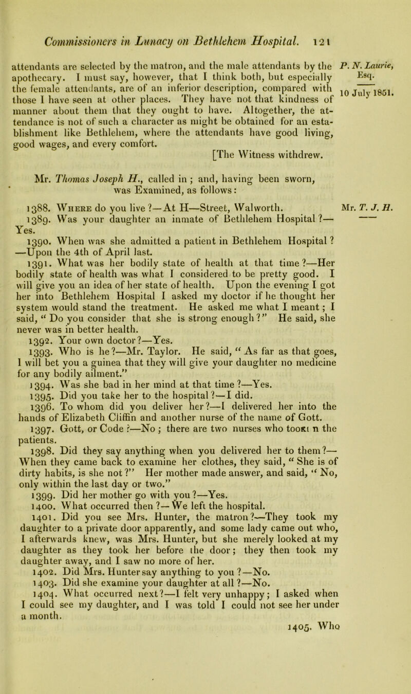 attendants are selected by the matron, and the male attendants by the apothecary. I must say, however, that I think both, but especially the female attendants, are of an inferior description, compared with those I have seen at other places. They have not that kindness of manner about them that they ought to have. Altogether, the at- tendance is not of such a character as might be obtained for an esta- blishment like Bethlehem, where the attendants have good living, good wages, and every comfort. [The Witness withdrew. P. N. Laurie, Esq. 10 July 1851. Mr. Thomas Joseph H., called in ; and, having been sworn, was Examined, as follows: 1388. Where do you live ?—At H—Street, Walworth. Mr. T. J. H. 1389. Was your daughter an inmate of Bethlehem Hospital?— Yes. 1390. When was she admitted a patient in Bethlehem Hospital? —Upon the 4th of April last. 1391. What was her bodily state of health at that time?—Her bodily state of health was what I considered to be pretty good. I will give you an idea of her state of health. Upon the evening I got her into Bethlehem Hospital I asked my doctor if he thought her system would stand the treatment. He asked me what I meant; I said, “ Do you consider that she is strong enough ?” He said, she never was in better health. 1392. Your own doctor?—Yes. 1393. Who is he?—Mr. Taylor. He said, “ As far as that goes, 1 will bet you a guinea that they will give your daughter no medicine for any bodily ailment.” 1394. Was she bad in her mind at that time ?—Yes. 1395. Did you take her to the hospital? — I did. 1396. To whom did you deliver her?—I delivered her into the hands of Elizabeth Ciiffin and another nurse of the name of Gott. 1397. Ci-ott, or Code ?—No ; there are two nurses who tooRi n the patients. 1398. Did they say anything when you delivered her to them?— When they came back to examine her clothes, they said, “ She is of dirty habits, is she not?” Her mother made answer, and said, “ No, only within the last day or two.” 1399. T)id her mother go with you?—Yes. 1400. What occurred then ?—We left the hospital. 1401. Did you see Mrs. Hunter, the matron?—They took my daughter to a private door apparently, and some lady came out who, I afterwards knew, was Mrs. Hunter, but she merely looked at my daughter as they took her before the door; they then took my daughter away, and I saw no more of her. 1402. Did Mrs. Hunter say anything to you ?—No. 1403. Did she examine your daughter at all ?—No. 1404. What occurred next?—I felt very unhappy; I asked when I could see my daughter, and I was told I could not see her under a month. 1405. Who