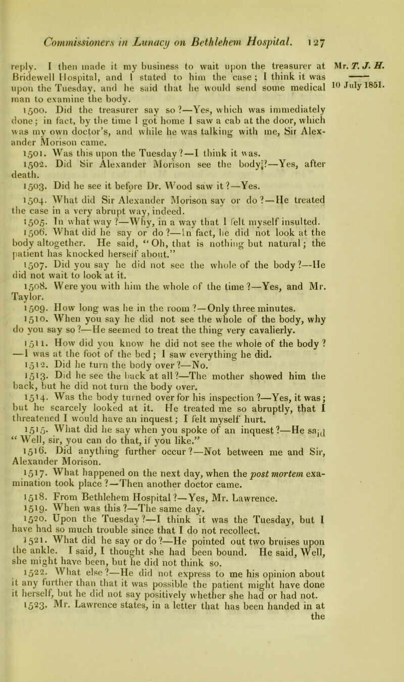 reply. I then made it my business to wait upon the treasurer at Mr. T. J. H. Bridewell Hospital, and 1 stated to him the case ; l think it was upon the Tuesday, and he said that he would send some medical 10 July 1851. man to examine the body. 1500. Did the treasurer say so?—Yes, which was immediately done; in fact, by the time 1 got home I saw a cab at the door, which was my own doctor’s, and while he was talking with me, Sir Alex- ander Morison came. 1501. Was this upon the Tuesday?—I think it was. 1502. Did Sir Alexander Morison see the body??—Yes, after death. 1503. Did he see it before Dr. Wood saw it ?—Yes. 1504. What did Sir Alexander Morison say or do? — He treated the case in a very abrupt way, indeed. 1505. In what way ?—Why, in a way that 1 felt myself insulted. 150b. What did he say or do?—In fact, he did not look at the body altogether. He said, “Oh, that is nothing but natural; the patient has knocked herself about.” 1507. Did you say he did not see the whole of the body?—He did not wait to look at it. 1508. Were you with him the whole of the time?—Yes, and Mr. Taylor. 1509. How long was he in the room ?—Only three minutes. 1510. When you say he did not see the whole of the body, why do you say so?—He seemed to treat the thing very cavalierly. 1511. How did you know he did not see the whole of the body ? —-I was at the foot of the bed; 1 saw everything he did. 1512. Did lie turn the body over?—No. 1513. Did he see the back at all?—The mother showed him the back, but he did not turn the body over. 1514. Was the body turned over for his inspection?—Yes, it was; but he scarcely looked at it. He treated me so abruptly, that I threatened I would have an inquest; I felt myself hurt. 1515- What did he say when you spoke of an inquest?—He sajj “ Well, sir, you can do that, if you like.” 1516. Did anything further occur?—Not between me and Sir, Alexander Morison. 1517• What happened on the next day, when the post mortem exa- mination took place ?—‘Then another doctor came. 1518. From Bethlehem Hospital?—Yes, Mr. Lawrence. 1519- When was this ?—The same day. 1520. Upon the Tuesday ?—I think it was the Tuesday, but I have had so much trouble since that I do not recollect. J521. What did he say or do?—He pointed out two bruises upon the ankle. I said, I thought she had been bound. He said, Well, she might have been, but he did not think so. 1522. What else ?—He did not express to me his opinion about it any further than that it was possible the patient might have done it herself, but he did not say positively whether she had or had not. 1523. Mr. Lawrence states, in a letter that has been handed in at the