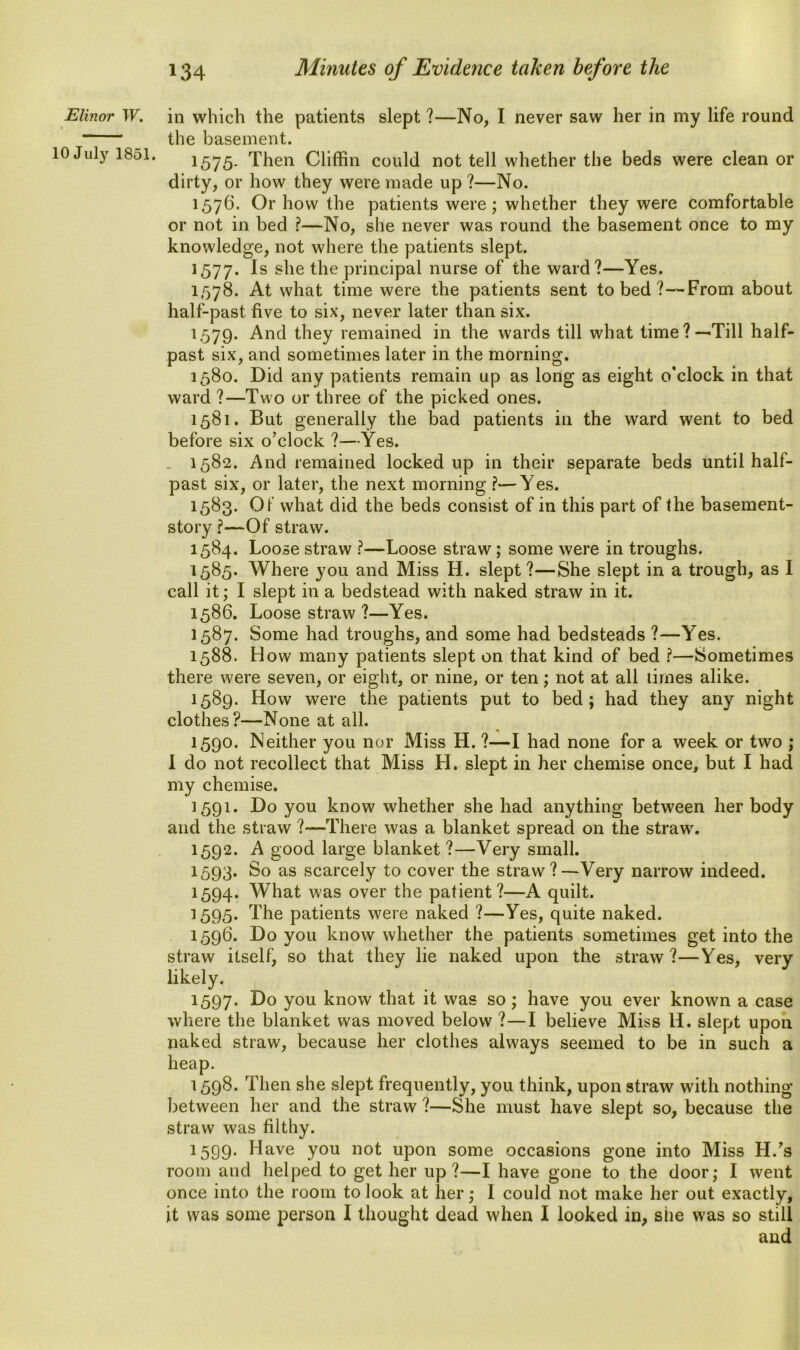 Elinor W. 10 July 1851. in which the patients slept ?—No, I never saw her in my life round the basement. 1575. Then Cliffin could not tell whether the beds were clean or dirty, or how they were made up ?—No. 1576. Or how the patients were; whether they were comfortable or not in bed ?—No, she never was round the basement once to my knowledge, not where the patients slept. 1577. Is she the principal nurse of the ward?—Yes. 1,578. At what time were the patients sent to bed ?—From about half-past five to six, never later than six. 1579. And they remained in the wards till what time?—Till half- past six, and sometimes later in the morning. 1580. Did any patients remain up as long as eight o’clock in that ward ?—Two or three of the picked ones. 1581. But generally the bad patients in the ward went to bed before six o’clock ?—Yes. _ 1582. And remained locked up in their separate beds until half- past six, or later, the next morning ?—Yes. 1583. Of what did the beds consist of in this part of the basement- story ?—Of straw. 1584. Loose straw ?—Loose straw; some were in troughs. 1585. Where you and Miss H. slept?—She slept in a trough, as I call it; I slept in a bedstead with naked straw in it. 1586. Loose straw ?—Yes. 1587. Some had troughs, and some had bedsteads ?—Yes. 1588. How many patients slept on that kind of bed ?—Sometimes there were seven, or eight, or nine, or ten; not at all times alike. 1589. How were the patients put to bed; had they any night clothes?—None at all. 1590. Neither you nor Miss H. ?—I had none for a week or two ; I do not recollect that Miss H. slept in her chemise once, but I had my chemise. 1591. Do you know whether she had anything between her body and the straw ?—There was a blanket spread on the straw'. 1592. A good large blanket?—Very small. 1593. So as scarcely to cover the straw?—Very narrow indeed. 1594. What was over the patient?—A quilt. 1595. The patients were naked ?—Yes, quite naked. 1596. Do you know whether the patients sometimes get into the straw itself, so that they lie naked upon the straw?—Yes, very likely. 1597. Do y°u know that it was so ; have you ever known a case where the blanket was moved below ?—I believe Miss li. slept upon naked straw, because her clothes always seemed to be in such a heap. 1598. Then she slept frequently, you think, upon straw with nothing between her and the straw ?—She must have slept so, because the straw was filthy. 1599. Have you not upon some occasions gone into Miss H/s room and helped to get her up?—I have gone to the door; I went once into the room to look at her; 1 could not make her out exactly, it was some person I thought dead when I looked in, she was so still and