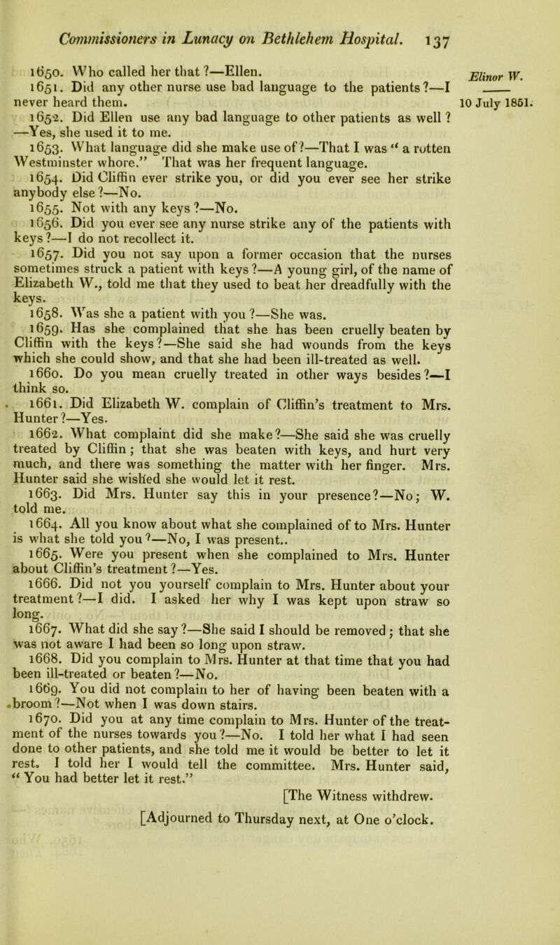 1650. Who called her that ?—Ellen. 1651. Did any other nurse use bad language to the patients?—I 1652. Did Ellen use any bad language to other patients as well ? —Yes, she used it to me. 1653. What language did she make use of?—That I was (i a rotten Westminster whore.” That was her frequent language. 1654. Did Cliffin ever strike you. or did you ever see her strike anybody else?—No. 1655. Not with any keys?—No. 1656. Did you ever see any nurse strike any of the patients with keys ?—I do not recollect it. 1657. Did you not say upon a former occasion that the nurses sometimes struck a patient with keys?—A young girl, of the name of Elizabeth W., told me that they used to beat her dreadfully with the keys. 1658. Was she a patient with you ?—She was. 1659. Das she complained that she has been cruelly beaten by Cliffin with the keys?—She said she had wounds from the keys which she could show, and that she had been ill-treated as well. 1660. Do you mean cruelly treated in other ways besides ?—I think so. 1661. Did Elizabeth W. complain of Cliffin’s treatment to Mrs. Hunter?—Yes. 1662. What complaint did she make?—She said she was cruelly treated by Cliffin ; that she was beaten with keys, and hurt very much, and there was something the matter with her finger. Mrs. Hunter said she wished she would let it rest. 1663. Did Mrs. Hunter say this in your presence?—No; W. told me. 1664. All you know about what she complained of to Mrs. Hunter is what she told you ?—No, I was present.. 1665. Were you present when she complained to Mrs. Hunter about Cliffin’s treatment?—Yes. 1666. Did not you yourself complain to Mrs. Hunter about your treatment ?—I did. I asked her why I was kept upon straw so long. 1667. What did she say ?—She said I should be removed ; that she was not aware I had been so long upon straw. 1668. Did you complain to Mrs. Hunter at that time that you had been ill-treated or beaten?—No. 1669. You did not complain to her of having been beaten with a broom ?-—Not when I was down stairs. 1670. Did you at any time complain to Mrs. Hunter of the treat- ment of the nurses towards you?—No. I told her what I had seen done to other patients, and she told me it would be better to let it rest, I told her I would tell the committee. Mrs. Hunter said, “ You had better let it rest.” [The Witness withdrew. [Adjourned to Thursday next, at One o’clock. Elinor W.