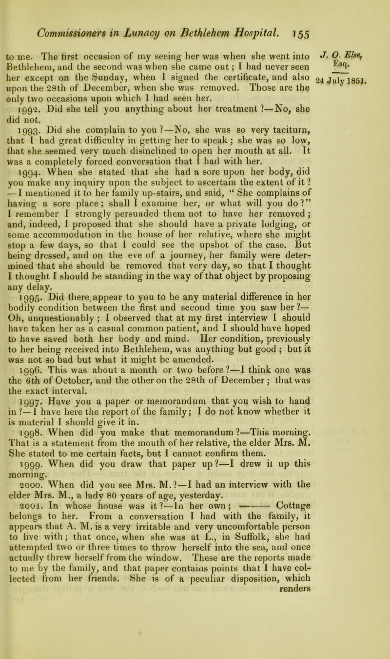 to me. The first occasion of my seeing her was when she went into Bethlehem, and the second was when she came out; I had never seen her except on the Sunday, when 1 signed the certificate, and also upon the 28th of December, when she was removed. Those are the only two occasions upon which I had seen her. 1992. Did she tell you anything about her treatment?—No, she did not. 1993. Did she complain to you?—No, she was so very taciturn, that l had great difficulty in getting her to speak; she was so low, that she seemed very much disinclined to open her mouth at all. It was a completely forced conversation that I had with her. 1994. When she stated that she had a sore upon her body, did you make any inquiry upon the subject to ascertain the extent of it? — I mentioned it to her family up-stairs, and said, u She complains of having a sore place ; shall I examine her, or what will you do?” I remember I strongly persuaded them not to have her removed ; and, indeed, I proposed that she should have a private lodging, or some accommodation in the house of her relative, where she might stop a few days, so that I could see the upshot of the case. But being dressed, and on the eve of a journey, her family were deter- mined that she should be removed that very day, so that I thought I thought I should be standing in the way of that object by proposing any delay. 1995. Did there, appear to you to be any material difference in her bodily condition between the first and second time you saw her?— Oh, unquestionably ; I observed that at my first interview I should have taken her as a casual common patient, and I should have hoped to have saved both her body and mind. Her condition, previously to her being received into Bethlehem, was anything but good ; but it was not so bad but what it might be amended. 1996. This was about a month or two before?—I think one was the 6th of October, and the other on the 28th of December; that was the exact interval. 1997. Have you a paper or memorandum that you wish to hand in?—1 have here the report of the family; I do not know whether it is material I should give it in. 1998. When did you make that memorandum?—This morning. That is a statement from the mouth of her relative, the elder Mrs. M. She stated to me certain facts, but I cannot confirm them. 1999. When did you draw that paper up?—I drew it up this morning. 2000. When did you see Mrs. M.?—I had an interview with the elder Mrs. M., a lady 80 years of age, yesterday. 2001. In whose house was it?—In her own; Cottage belongs to her. From a conversation I had with the family, it appears that A. M. is a very irritable and very uncomfortable person to live with; that once, when she was at L., in Suffolk, she had attempted two or three times to throw herself into the sea, and once actually threw herself from the window. These are the reports made to me by the family, and that paper contains points that I have col- lected from her friends. She is of a peculiar disposition, which renders J. O. Else, Esq.