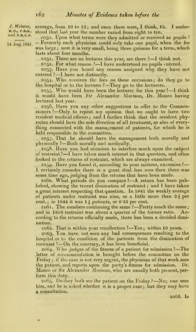 J. Webster', M.D., F.R.S., and F.n.c.r. 14 Aug. 1851. average, from 10 to 12; and once there were, I think, 15. I under- stood that last year the number varied from eight to ten. •2050. Upon what terms were they admitted or received as pupils ? — Formerly each physician could only take one pupil, when the fee was large; now it is very small, being three guineas for a term, which lasts about four months. 2051. There are no lectures this year, are there ?—I think not. 20.52. For what reason ?—I have understood no pupils entered. 20.53. Have you heard any reason assigned why they have not entered ?—I have not distinctly. 205}. Who receives the fees on these occasions; do they go to the hospital or to the lecturer ?—They go to the lecturers. 2055- Who would have been the lecturer for this year?—I think it would have been Sir Alexander Morison, Dr. Monro having lectured last year. 2056. Nave you any other suggestions to offer to the Commis- sioners?—Only to repeat my opinion that we ought to have two resident medical officers; and I further think that the resident phy- sician should have the sole direction of all treatment, as also of every- thing connected with the management of patients, for which he is held responsible to the committee. 2057. That he should have the management both morally and physically?—Both morally and medically. 2058. Have you had occasion to interfere much upon the subject of restraint?—I have taken much interest in that question, and often looked to the returns of restraint, which are always examined. 2059. Have you found it, according to your notions, excessive?— I certainly consider there is a great deal less now than there was some time ago, judging from the returns that have been made. 2060. What periods do you compare?—A return has been pub- lished, showing the recent diminution of restraint; and l have taken a great interest respecting that question. In 1841 the weekly average of patients under restraint was nine, or a little more than 2 | per cent.; in 1844 it was 11 patients, or 0'33 per cent. 2061. The numbers continuing the same ?—Pretty much the same ; and in 1850 restraint was about a quarter of the former ratio. Ac- cording to the returns officially made, there has been a decided dimi- nution. 2062. That is within your recollection ?—Yes ; within 10 years. 2063. You have not seen any bad consequences resulting to the hospital or to the condition of the patients from the diminution of restraint ?—On the contrary, it has been beneficial. 20(34. ^ ho judges of the fitness of a patient for admission ?—The letter of recommendation is brought before the committee on the Friday ; if the case is not very urgent, the physician of that week sees the patient, and reports upon the party’s fitness for admission. Dr. Monro or Sir Alexander Morison, who are usually both present, per- form this duty. 2065* Do they both see the patient on the Friday ?—No; one sees him, and he is asked whether it is a proper case; but they may have a consultation.