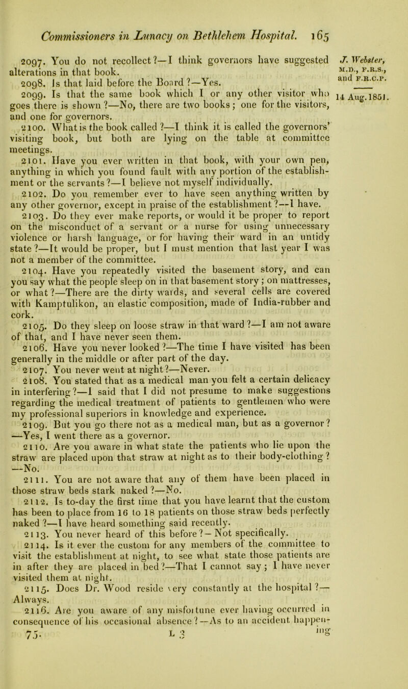 2097. You do not recollect?—I think governors have suggested alterations in that book. 2098. Js that laid before the Board ?—Yes. 2099. Is that the same book which I or any other visitor who goes there is shown ?—No, there are two books; one for the visitors, and one for governors. 2100. What is the book called ?—I think it is called the governors’ visiting book, but both are lying on the table at committee meetings. 2101. Have you ever written in that book, with your own pen, anything in which you found fault with any portion of the establish- ment or the servants?—I believe not myself individually. 2102. Do you remember ever to have seen anything written by any other governor, except in praise of the establishment ? — 1 have. 2103. Do they ever make reports, or would it be proper to report on the misconduct of a servant or a nurse for using unnecessary violence or harsh language, or for having their ward in an untidy state ?—It would be proper, but I must mention that last year I was not a member of the committee. 2104. Have you repeatedly visited the basement story, and can you say what the people sleep on in that basement story ; on mattresses, or what ?—There are the dirty wards, and several cells are covered with Kamptulikon, an elastic composition, made of India-rubber and cork. 2105. Do they sleep on loose straw in that ward?—I am not aware of that, and I have never seen them. 2106. Have you never looked ?—The time I have visited has been generally in the middle or after part of the day. 2107. You never went at night?—Never. 2108. You stated that as a medical man you felt a certain delicacy in interfering?—I said that I did not presume to make suggestions regarding the medical treatment of patients to gentlemen who were my professional superiors in knowledge and experience. 2109. But you go there not as a medical man, but as a governor? —Yes, I went there as a governor. 2110. Are you aware in what state the patients who lie upon the straw are placed upon that straw at night as to their body-clothing ? —No. 2111. You are not aware that any of them have been placed in those straw beds stark naked?—No. 2112. Is to-day the first time that you have learnt that the custom lias been to place from 16 to 18 patients on those straw beds perfectly naked ?—I have heard something said recently. 2113. You never heard of this before?—Not specifically. 2114. Is it ever the custom for any members of the committee to visit the establishment at night, to see what state those patients are in after they are placed in bed ?—That I cannot say ; 1 have never visited them at night. 2115. Does Dr. Wood reside very constantly at the hospital ?— Always. 2116. Are you aware of any misfoitune ever having occurred in consequence of his occasional absence ?—As to an accident happen- J. Webster, M.D., F.R.S., and f.r.c.p.