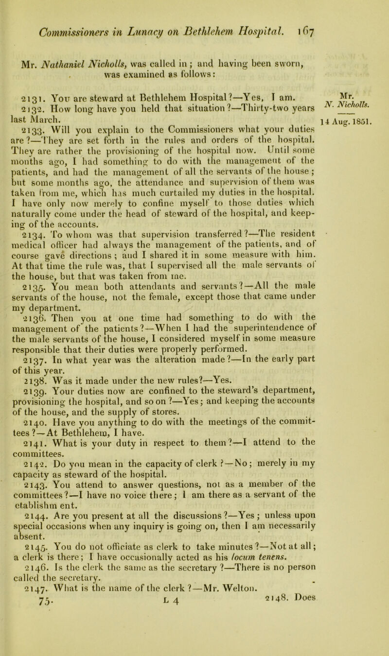 Mr. Nathaniel Nicholls, was called in ; and having been sworn, was examined as follows: 2131. You are steward at Bethlehem Hospital?—Yes, I am. 2132. How long have you held that situation?—Thirty-two years last March. 2133. Will you explain to the Commissioners what your duties are ?—' hey are set forth in the rules and orders of the hospital. They are rather the provisioning of the hospital now. Until some months ago, I had something to do with the management of the patients, and had the management of all the servants of the house ; but some months ago, the attendance and supervision ol them was taken from me, which has much curtailed my duties in the hospital. I have only now merely to confine myself to those duties which naturally come under the head of steward of the hospital, and keep- ing of the accounts. 2134. To whom was that supervision transferred?—The resident medical officer had always the management of the patients, and of course gave directions ; and I shared it in some measure with him. At that time the rule was, that I supervised all the male servants ol the house, but that was taken from me. 2135. You mean both attendants and servants?—All the male servants of the house, not the female, except those that came under my department. 2136. Then you at one time had something to do with the management of the patients?—When I had the superintendence of the male servants of the house, I considered myself in some measure responsible that their duties were properly performed. 2137. In what year was the alteration made?—In the early part of this year. 2138. Was it made under the new rules?—Yes. 2139. Your duties now are confined to the steward’s department, provisioning the hospital, and so on ?—Yes; and beeping the accounts of the house, and the supply of stores. 2140. Have you anything to do with the meetings of the commit- tees ?— At Bethlehem, I have. 2141. What is your duty in respect to them?—I attend to the committees. 2142. Do you mean in the capacity of clerk ? — No; merely in my capacity as steward of the hospital. 2143. You attend to answer questions, not as a member of the committees?—I have no voice there; l am there as a servant of the etablishm ent. 2144. Are y°u present at all the discussions?—Yes ; unless upon special occasions when any inquiry is going on, then I am necessarily absent. 2145. You do not officiate as clerk to take minutes?—Not at all; a clerk is there; I have occasionally acted as his locum tenens. 2146. Is the clerk the same as the secretary ?—There is no person called the secretary. 2147. What is the name of the clerk ? — Mr. Welton. 75- ^ 4 Mr. N. Nicholls. 14 Aug. 1851. 2148. Does