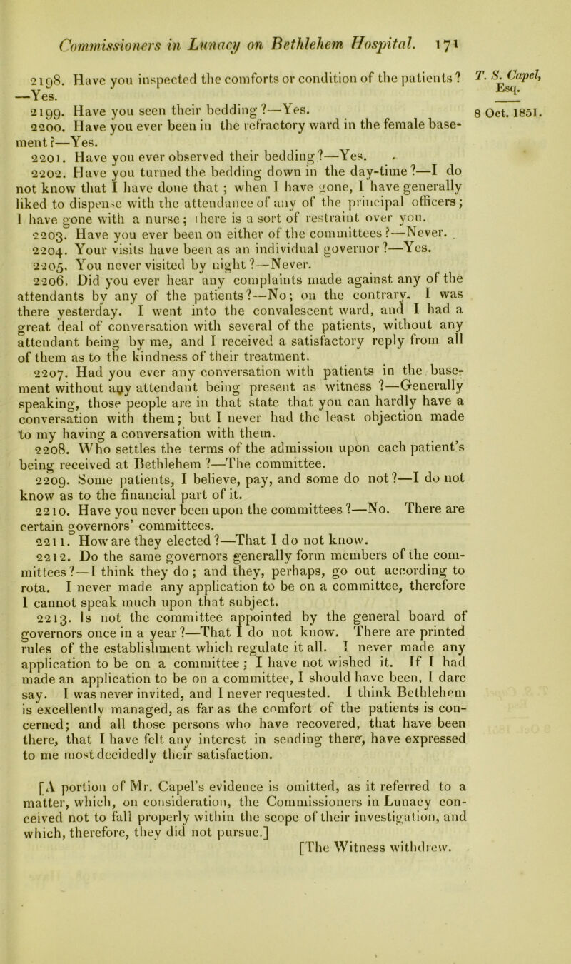 2198. Have you inspected the comforts or condition of the patients ? —Yes. 2199. Have you seen their bedding ?—Yes. 2200. Have you ever been in the refractory ward in the female base- ment ?—Yes. 2201. Have you ever observed their bedding ?—Yes. 2202. Have you turned the bedding down in the day-time?—I do not know that I have done that ; when I have gone, I have generally liked to dispense with ihe attendance of any of the principal officers; I have gone with a nurse; ihere is a sort of restraint over you. 2203. Have you ever been on either of the committees ?—Never. 2204. Your visits have been as an individual governor?—\es. 2205. You never visited by night?—Never. 2206. Did you ever hear any complaints made against any of the attendants by any of the patients?—No; on the contrary. I was there yesterday. I went into the convalescent ward, and I had a great deal of conversation with several of the patients, without any attendant being by me, and I received a satisfactory reply from all of them as to the kindness of their treatment. 2207. Had you ever any conversation with patients in the base- ment without a^y attendant being present as witness ?—Generally speaking, those people are in that state that you can hardly have a conversation with them; but I never had the least objection made to my having a conversation with them. 2208. Who settles the terms of the admission upon each patient’s being received at Bethlehem ?—The committee. 2209. Some patients, I believe, pay, and some do not?—I do not know as to the financial part of it. 2210. Have you never been upon the committees ?—No. There are certain governors’ committees. 2211. How are they elected ?—That 1 do not know. 2212. Do the same governors generally form members of the com- mittees?—I think they do; and they, perhaps, go out according to rota. I never made any application to be on a committee, therefore 1 cannot speak much upon that subject. 2213. Is not the committee appointed by the general board of governors once in a year ?—That 1 do not know. There are printed rules of the establishment which regulate it all. I never made any application to be on a committee ; I have not wished it. If I had made an application to be on a committee, I should have been, l dare say. I was never invited, and I never requested. I think Bethlehem is excellently managed, as far as the comfort of the patients is con- cerned; and all those persons who have recovered, that have been there, that I have felt any interest in sending there, have expressed to me most decidedly their satisfaction. [A portion of Mr. Capel’s evidence is omitted, as it referred to a matter, which, on consideration, the Commissioners in Lunacy con- ceived not to fall properly within the scope of their investigation, and which, therefore, they did not pursue.] T. S. Capel, Esq. 8 Oct. 1851.