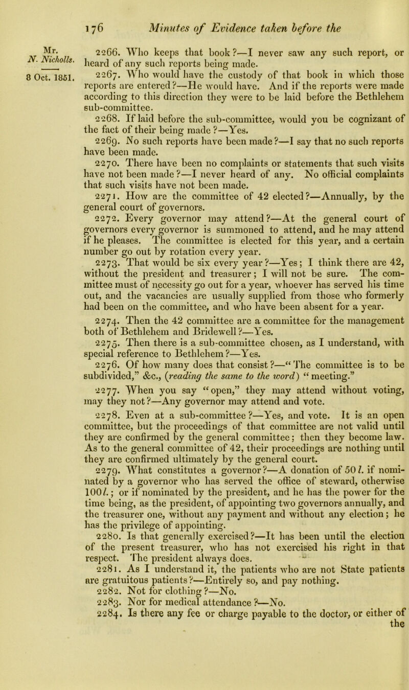 Mr. N. Nicholls. 8 Oct. 1851. 22C6. Who keeps that book?—I never saw any such report, or heard of any such reports being made. 2267. Who would have the custody of that book in which those reports are entered ?—He would have. And if the reports were made according to this direction they were to be laid before the Bethlehem sub-committee. 2268. If laid before the sub-committee, would you be cognizant of the fact of their being made ?—Yes. 2269. -N° such reports have been made?—I say that no such reports have been made. 2270. There have been no complaints or statements that such visits have not been made ?—I never heard of any. No official complaints that such visits have not been made. 2271. How are the committee of 42 elected?—Annually, by the general court of governors. 2272. Every governor may attend?—At the general court of governors every governor is summoned to attend, and he may attend if he pleases. The committee is elected for this year, and a certain number go out by rotation every year. 2273. That would be six every year?—Yes; I think there are 42, without the president and treasurer; I will not be sure. The com- mittee must of necessity go out for a year, whoever has served his time out, and the vacancies are usually supplied from those who formerly had been on the committee, and who have been absent for a year. 2274. Then the 42 committee are a committee for the management both of Bethlehem and Bridewell?—Yes. 2275. Then there is a sub-committee chosen, as I understand, with special reference to Bethlehem?—Yes. 2276. Of how many does that consist?—“The committee is to be subdivided,” &c., (reading the same to the icord) “meeting.” 2277. When you say “open,” they may attend without voting, may they not ?—Any governor may attend and vote. 2278. Even at a sub-committee?—Yes, and vote. It is an open committee, but the proceedings of that committee are not valid until they are confirmed by the general committee: then they become law. As to the general committee of 42, their proceedings are nothing until they are confirmed ultimately by the general court. 2279. What constitutes a governor?—A donation of 50/. if nomi- nated by a governor who has served the office of steward, otherwise 100/.; or if nominated by the president, and he has the power for the time being, as the president, of appointing two governors annually, and the treasurer one, without any payment and without any election; he has the privilege of appointing. 2280. Is that generally exercised?—It has been until the election of the present treasurer, who has not exercised his right in that respect. The president always does. 2281. As I understand it, the patients who are not State patients are gratuitous patients?—Entirely so, and pay nothing. 2282. Not for clothing ?—No. 2283. Nor for medical attendance ?—No. 2284. Is there any fee or charge payable to the doctor, or either of the