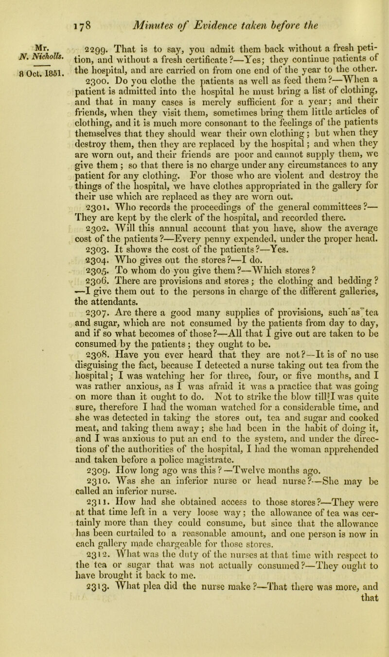 N. Nicholls. 8 Oct. 1851. 178 Minutes of Evidence taken before the tion, and without a fresh certificate?—Yes; they continue patients of the hospital, and are carried on from one end of the year to the other. 2300. Do you clothe the patients as well as feed them ?—When a patient is admitted into the hospital he must bring a list of clothing, and that in many cases is merely sufficient for a year; and their friends, when they visit them, sometimes bring them little articles of clothing, and it is much more consonant to the feelings of the patients themselves that they should wear their own clothing ; but when they destroy them, then they are replaced by the hospital; and when they are worn out, and their friends are poor and cannot supply them, we give them ; so that there is no charge under any circumstances to any patient for any clothing. For those who are violent and destroy the things of the hospital, we have clothes appropriated in the gallery for their use which are replaced as they are worn out. 2301. Who records the proceedings of the general committees ?— They are kept by the clerk of the hospital, and recorded there. 2302. Will this annual account that you have, show the average cost of the patients ?—Every penny expended, under the proper head. 2303. It shows the cost of the patients?—Yes. 2304. Who gives out the stores?—I do. 2305. To whom do you give them ?—Which stores ? 2306. There are provisions and stores ; the clothing and bedding ? -—I give them out to the persons in charge of the different galleries, the attendants. 2307. Are there a good many supplies of provisions, suclTas'tea and sugar, which are not consumed by the patients from day to day, and if so what becomes of those ?—All that I give out are taken to be consumed by the patients ; they ought to be. 2308. Have you ever heard that they are not?—It is of no use disguising the fact, because I detected a nurse taking out tea from the hospital; I was watching her for three, four, or five months, and I was rather anxious, as I was afraid it was a practice that was going on more than it ought to do. Not to strike the blow tilljlwas quite sure, therefore I had the woman watched for a considerable time, and she was detected in taking the stores out, tea and sugar and cooked meat, and taking them away; she had been in the habit of doing it, and I was anxious to put an end to the system, and under the direc- tions of the authorities of the hospital, I had the woman apprehended and taken before a police magistrate. 2309. How long ago was this?—Twelve months ago. 2310. Was she an inferior nurse or head nurse?—She may be called an inferior nurse. 2311. How had she obtained access to those stores?—They were at that time left in a very loose way; the allowance of tea was cer- tainly more than they could consume, but since that the allowance has been curtailed to a reasonable amount, and one person is now in each gallery made chargeable for those stores. 2312. What was the duty of the nurses at that time with respect to the tea or sugar that was not actually consumed ?—They ought to have brought it back to me. 2313. What plea did the nurse make?—That there was more, and that