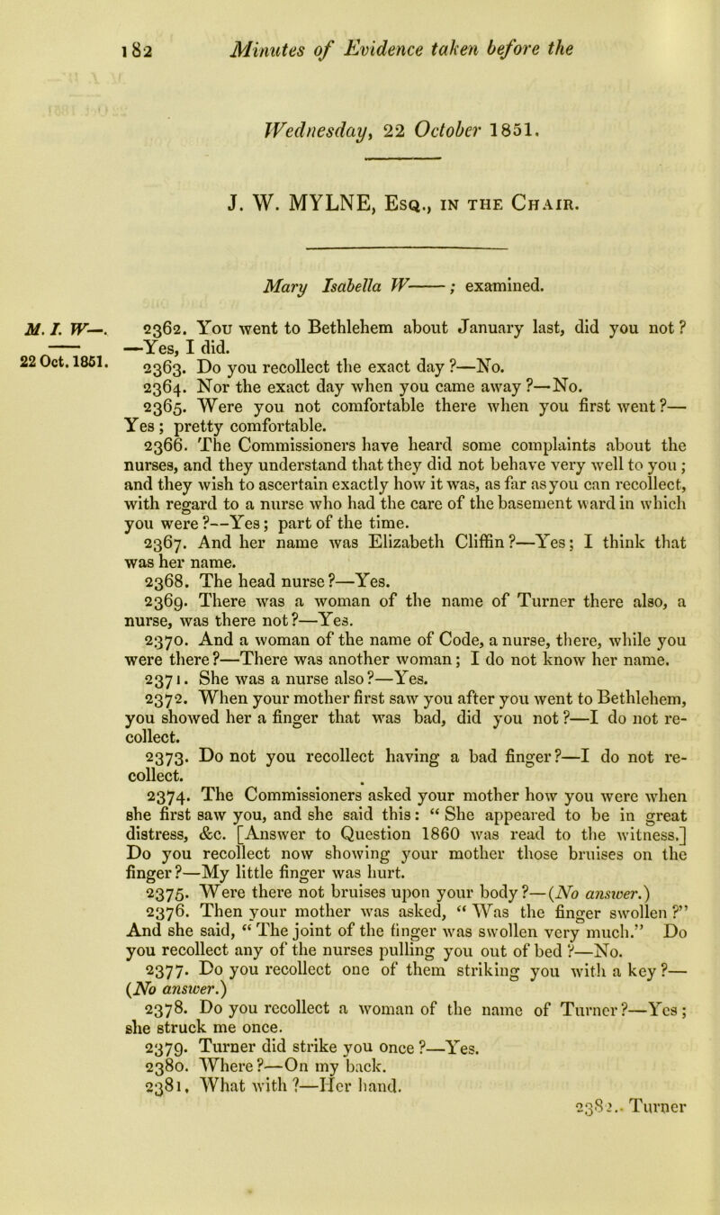 Wednesday, 22 October 1851, J. W. MYLNE, Esq., in the Chair. Mary Isabella W ; examined. M. I W-. 22 Oct. 1851, 2362. You went to Bethlehem about January last, did you not ? —Yes, I did. 2363. Do you recollect the exact day ?—No. 2364. Nor the exact day when you came away ?—No. 2365. Were you not comfortable there when you first went?— Yes; pretty comfortable. 2366. The Commissioners have heard some complaints about the nurses, and they understand that they did not behave very well to you ; and they wish to ascertain exactly how it was, as far as you can recollect, with regard to a nurse who had the care of the basement ward in which you were?—Yes; part of the time. 2367. And her name was Elizabeth Cliffin ?—Yes; I think that was her name. 2368. The head nurse?—Yes. 2369. There was a woman of the name of Turner there also, a nurse, was there not?—Yes. 2370. And a woman of the name of Code, a nurse, there, while you were there ?—There was another woman; I do not know her name. 2371. She was a nurse also ?—Yes. 2372. When your mother first saw you after you went to Bethlehem, you showed her a finger that was bad, did you not ?—I do not re- collect. 2373. Do not you recollect having a bad finger?—I do not re- collect. 2374. The Commissioners asked your mother how you were when she first saw you, and she said this: “ She appeared to be in great distress, &c. [Answer to Question 1860 was read to the witness,] Do you recollect now showing your mother those bruises on the finger?—My little finger was hurt. 2375. Were there not bruises upon your body?—(No answer.) 2376. Then your mother was asked, “ Was the finger swollen ?” And she said, “ The joint of the finger was swollen very much.” Do you recollect any of the nurses pulling you out of bed ?—No. 2377. Do you recollect one of them striking you with a key?— (No answer.) 2378. Do you recollect a woman of the name of Turner?—Yes; she struck me once. 2379. Turner did strike you once ?—Yes. 2380. Where?—On my back. 2381. What with ?—Her hand. 2382.. Turner