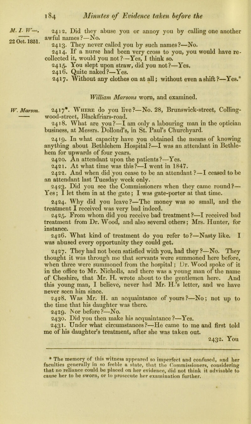 22 Oct. 1851. W. Mar son. 184 Minutes of Evidence taken before the 2412. Did they abuse you or annoy you by calling one another awful names?—No. 2413. They never called you by such names?—No. 2414. If a nurse had been very cross to you, you would have re- collected it, would you not ?—Yes, I think so. 2415. You slept upon straw, did you not?—Yes. 2416. Quite naked?—Yes. 2417. Without any clothes on at all; without even a shift?—Yes.* William Mar sons worn, and examined. 2417*. Where do you live?—No. 28, Brunswick-street, Colling- wood-street, Blackfriars-road. 2418. What are you?—I am only a labouring man in the optician business, at Messrs. Dollond’s, in St. Paul’s Churchyard. 2419. In what capacity have you obtained the means of knowing anything about Bethlehem Hospital ?—I was an attendant in Bethle- hem for upwards of four years. 2420. An attendant upon the patients?—Yes. 2421. At what time was this?—I went in 1847. 2422. And when did you cease to be an attendant ?—I ceased to be an attendant last Tuesday week only. 2423. Did you see the Commissioners when they came round ?— Yes; I let them in at the gate; I was gate-porter at that time. 2424. Why did you leave ?—The money was so small, and the treatment I received was very bad indeed. 2425. From whom did you receive bad treatment?—I received bad treatment from Dr. Wood, and also several others; Mrs. Hunter, for instance. 2426. What kind of treatment do you refer to?—Nasty like. I was abused every opportunity they could get. 2427. They had not been satisfied with you, had they ?—No. They thought it was through me that servants were summoned here before, when three were summoned from the hospital; Dr. Wood spoke of it in the office to Mr. Nicholls, and there was a young man of the name of Cheshire, that Mr. H. wrote about to the gentlemen here. And this young man, I believe, never had Mr. H.’s letter, and we have never seen him since. 2428. Was Mr. H. an acquaintance of yours?—No; not up to the time that his daughter was there. 2429. Nor before?—No. 2430. Did you then make his acquaintance ?—Yes. 2431. Under what circumstances?—He came to me and first told me of his daughter’s treatment, after she was taken out. 2432. You * The memory of this witness appeared so imperfect and confused, and her faculties generally in so feeble a state, that the Commissioners, considering that no reliance could be placed on her evidence, did not think it advisable to cause her to be sworn, or to prosecute her examination further.