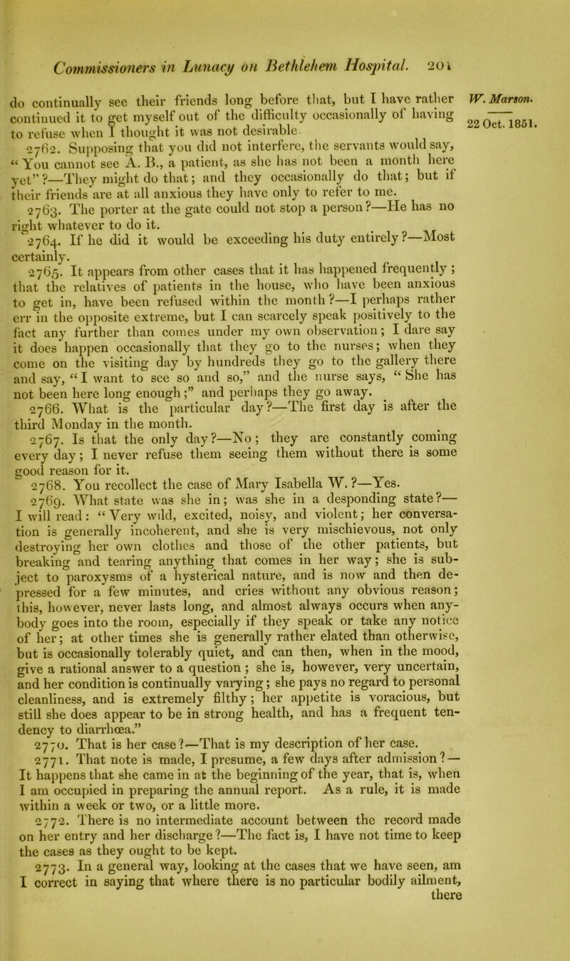 Commissioners in Lunacy on Bethlehem Hospital. 20 k do continually see their friends long before that, but I have rather continued it to get myself out of the difficulty occasionally of having to refuse when I thought it was not desirable. 2762. Supposing that you did not interfere, the servants would say, “ You cannot see A. B., a patient, as she has not been a month here yet” ?—They might do that; and they occasionally do that; but if their friends are at all anxious they have only to refer to me. 2763. The porter at the gate could not stop a person?—He has no right whatever to do it. 2764. If he did it would be exceeding his duty entirely? Most certainly. 2765. It appears from other cases that it has happened frequently ; that the relatives of patients in the house, who have been anxious to get in, have been refused within the month ?—I perhaps rather err in the opposite extreme, but I can scarcely speak positively to the fact any further than comes under my own observation; I dare say it does happen occasionally that they go to the nurses; when they come on the visiting day by hundreds they go to the gallery there and say, “ I want to see so and so,” and the nurse says, “ She has not been here long enough;” and perhaps they go away. 2766. What is the particular day?—The first day is after the third Monday in the month. 2767. Is that the only day?—No; they are constantly coming every day; I never refuse them seeing them without there is some good reason for it. 2768. You recollect the case of Mary Isabella W. ?—Yes. 2769. What state was she in; was she in a desponding state?— I will read: “ Very wild, excited, noisy, and violent; her conversa- tion is generally incoherent, and she is very mischievous, not only destroying her own clothes and those of the other patients, but breaking and tearing anything that comes in her way; she is sub- ject to paroxysms of a hysterical nature, and is now and then de- pressed for a few minutes, and cries without any obvious reason; this, however, never lasts long, and almost always occurs when any- body goes into the room, especially if they speak or take any notice of her; at other times she is generally rather elated than otherwise, but is occasionally tolerably quiet, and can then, when in the mood, give a rational answer to a question ; she is, however, very uncertain, and her condition is continually varying; she pays no regard to personal cleanliness, and is extremely filthy; her appetite is voracious, but still she does appear to be in strong health, and has a frequent ten- dency to diarrhoea.” 2770. That is her case?'—That is my description of her case. 2771. That note is made, I presume, a few days after admission? — It happens that she came in at the beginning of the year, that is, when I am occupied in preparing the annual report. As a rule, it is made within a week or two, or a little more. 2772. There is no intermediate account between the record made on her entry and her discharge ?—The fact is, I have not time to keep the cases as they ought to be kept. 2773. In a general way, looking at the cases that we have seen, am I correct in saying that where there is no particular bodily ailment, there W. Marson.