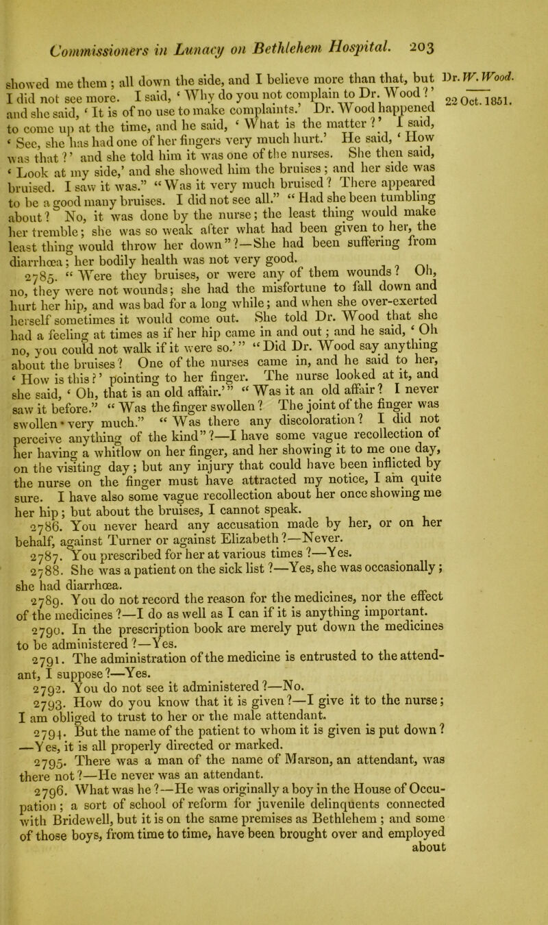 showed me them ; all down the side, and I believe more than that, but Dr. W. Wood. I did not see more. I said, ‘ Why do you not complain to Dr Wood ? ’ 22 Qct 1851< and she said, 4 It is of no use to make complaints. Dr. Wood happened to come up at the time, and he said, 4 What is the matter V I said, « See, she has had one of her fingers very much hurt.’ He said, ‘ How A\ as that V and she told him it was one of the nurses. She then said, 6 Look at my side/ and she showed him the bruises ; and her side was bruised. I saw it was.” 44 Was it very much bruised? There appeared to be a good many bruises. I did not see all.” 44 Had she been tumbling about ? No, it was done by the nurse; the least thing would make her tremble; she was so weak after what had been given to her, the least thing would throw her down”?—She had been suffering from diarrhoea; her bodily health was not very good. 2785. 44 Were they bruises, or were any of them wounds . On, no, they were not wounds; she had the misfortune to fall down and hurt her hip, and was bad for a long while; and when she over-exerted herself sometimes it would come out. She told Dr. Wood that she had a feeling at times as if her hip came in and out; and he said, 4 Oh no, you could not walk if it were so.’” “Did Dr. Wood say anything about the bruises? One of the nurses came in, and he said to hei, 4 How is this ? ’ pointing to her finger. The nurse looked at it, and she said, 4 Oh, that is an old affair.’” 44 Was it an old affair? I never saw it before.” 44 Was the finger swollen ? The joint of the finger was swollen• very much.” 44 Was there any discoloration? I did not perceive anything of the kind”?—I have some vague recollection of her having a whitlow on her finger, and her showing it to me one day, on the visiting day; but any injury that could have been inflicted by the nurse on°the finger must have attracted my notice, I am quite sure. I have also some vague recollection about her once showing me her hip; but about the bruises, I cannot speak. 2786. You never heard any accusation made by her, or on her behalf, against Turner or against Elizabeth?—Never. 2787. You prescribed for her at various times ?—Yes. 2788. She was a patient on the sick list ?—Yes, she was occasionally; she had diarrhoea. t 2789. You do not record the reason for the medicines, nor the effect of the medicines ?—I do as well as I can if it is anything important. 2790. In the prescription book are merely put down the medicines to be administered ?—Yes. 2791. The administration of the medicine is entrusted to the attend- ant, I suppose?—Yes. 2792. You do not see it administered ?—No. 2793. How do you know that it is given?—I give it to the nurse; I am obliged to trust to her or the male attendant. 2794. But the name of the patient to whom it is given is put down ? —Y es, it is all properly directed or marked. 2795. There was a man of the name of Marson, an attendant, was there not ?—He never was an attendant. 2796. What was he ?—He was originally a boy in the House of Occu- pation ; a sort of school of reform for juvenile delinquents connected with Bridewell, but it is on the same premises as Bethlehem ; and some of those boys, from time to time, have been brought over and employed about