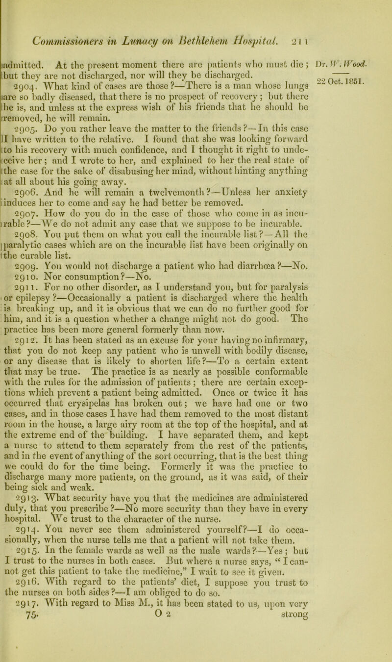 admitted. At the present moment there are patients who must die; but they are not discharged, nor will they be discharged. 2904. What kind of cases are those ?—There is a man whose lungs are so badly diseased, that there is no prospect of recovery; but there he is, and unless at the express wish of his friends that he should be removed, he will remain. 2905. Do you rather leave the matter to the friends ?—In this case ]I have written to the relative. I found that she was looking forward tto his recovery with much confidence, and I thought it right to unde- ceive her; and I wrote to her, and explained to her the real state of the case for the sake of disabusing her mind, without hinting anything at all about his going away. 2906. And he will remain a twelvemonth?—Unless her anxiety induces her to come and say he had better be removed. 2907. How do you do in the case of those who come in as incu- rable?—We do not admit any case that we suppose to be incurable. 2908. You put them on what you call the incurable list?—All the jparalytic cases which are on the incurable list have been originally on t the curable list. 2909. ^ou would not discharge a patient who had diarrhoea?—No. 2910. Nor consumption?—No. 2911. For no other disorder, as I understand you, but for paralysis or epilepsy ?—Occasionally a patient is discharged where the health is breaking up, and it is obvious that we can do no further good for him, and it is a question whether a change might not do good. The practice has been more general formerly than now. 2912. It has been stated as an excuse for your having no infirmary, that you do not keep any patient who is unwell with bodily disease, or any disease that is likely to shorten life?—To a certain extent that may be true. The practice is as nearly as possible conformable with the rules for the admission of patients ; there are certain excep- tions which prevent a patient being admitted. Once or twice it has occurred that erysipelas has broken out; we have had one or two cases, and in those cases I have had them removed to the most distant room in the house, a large airy room at the top of the hospital, and at the extreme end of the building. I have separated them, and kept a nurse to attend to them separately from the rest of the patients, and in the event of anything of the sort occurring, that is the best thing we could do for the time being. Formerly it was the practice to discharge many more patients, on the ground, as it was said, of their being sick and weak. 2913. What security have you that the medicines are administered duly, that you prescribe ?—No more security than they have in every hospital. We trust to the character of the nurse. 2914. You never see them administered yourself?—I do occa- sionally, when the nurse tells me that a patient will not take them. 2915. In the female wards as well as the male wards?—Yes; but I trust to the nurses in both cases. But where a nurse says, “ I can- not get this patient to take the medicine,” I wait to see it given. 2916. With regard to the patients’ diet, I suppose you trust to the nurses on both sides ?—I am obliged to do so. -9'7* With regard to Miss M., it has been stated to us, upon very 75- O 2 strong Dr. W. Wood.