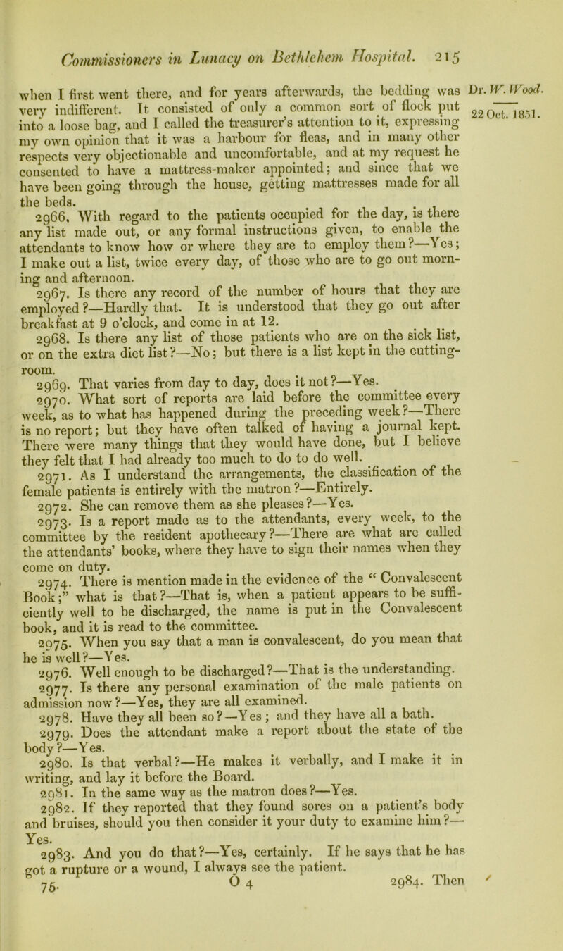 when I first went there, and for years afterwards, the bedding was very indifferent. It consisted of only a common soi t of flock put into a loose bag, and I called the treasurer’s attention to it, expressing my own opinion that it was a harbour for fleas, and in many othci respects very objectionable and uncomfortable, and at my ie(juest lie consented to have a mattress-maker appointed; and since that we have been going through the house, getting mattresses made for all the beds. # . 2966. With regard to the patients occupied for the day, is there any list made out, or any formal instructions given, to enable the attendants to know how or where they are to employ them? Yes; I make out a list, twice every day, of those who are to go out morn- ing and afternoon. 2967. Is there any record of the number of hours that they are employed ?—Hardly that. It is understood that they go out aftei breakfast at 9 o’clock, and come in at 12. 2968. Is there any list of those patients who are on the sick list, or on the extra diet list?—No; but there is a list kept in the cutting- room. 2969. That varies from day to day, does it not?—Yes. 2970. What sort of reports are laid before the committee every week, as to what has happened during the preceding week?—There is no report; but they have often talked of having a journal kept. There were many things that they would have done, but I believe they felt that I had already too much to do to do well. . 2971. As I understand the arrangements, the classification of the female patients is entirely with the matron ?—Entirely. 2972. She can remove them as she pleases?—Yes. 2973. Is a report made as to the attendants, every week, to the committee by the resident apothecary?—There are what are called the attendants’ books, where they have to sign their names when they come on duty. # 2974. There is mention made in the evidence of the “ Convalescent Book;” what is that ?—1That is, when a patient appears to be suffi- ciently well to be discharged, the name is put in the Convalescent book, and it is read to the committee. 2075. When you say that a man is convalescent, do you mean that he is well?—Yes. 2976. Well enough to be discharged?—That is the understanding. 2977. Is there any personal examination of the male patients on admission now?—Yes, they are all examined. 2978. Have they all been so?—Yes ; and they have all a bath. 2979. Does the attendant make a report about the state of the body ?—Yes. 2980. Is that verbal?—He makes it verbally, and I make it in writing, and lay it before the Board. 2981. In the same way as the matron does?—Yes. 2982. If they reported that they found sores on a patient’s body and bruises, should you then consider it your duty to examine him?— Yes. . , , 2983. And you do that?—Yes, certainly. If he says that he has rrot a rupture or a wound, I always see the patient. O 4 2984. Then Dr. W. Wood. 22 Oct. 1851. ✓