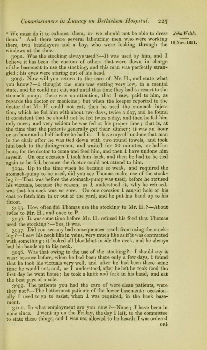 “ AVe must do it to exhaust them, or we should not be able to dress them.” And there were several labouring men who were working there, two bricklayers and a boy, who were looking through the windows at the time. 3092. Was the stocking always used?—It was used by him, and I believe it has been the custom of others that were down in charge of the basement to use the stocking, and this man w as perfectly stran- gled ; his eyes were staring out of his head. 3093. Now will you return to the case of Mr. H., and state what you know?—I thought the man was getting very low, in a mental state, and he could not eat, and until that time they had to resort to the stomach-pump; there wras no attention, that I saw, paid to him, as regards the doctor or medicine; but when the keeper reported to the doctor that Mr. H. could not eat, then he used the stomach injec- tion, wdiich he fed him with about two days, twice a day, and he found it consistent that he should not be fed twTice a day, and then he fed him only once; and very seldom he was fed at his proper time ; that is, at the time that the patients generally get their dinner; it was an hour or an hour and a half before he had it. I have myself undone that man in the chair after he was tied down with two round towels, and took him back to the dining-room, and waited for 20 minutes, or half an hour, for the doctor to come and feed him, and then I have undone him myself. On one occasion I took him back, and then he had to be tied a°ain to be fed, because the doctor could not attend to him. 3094. Up to the time when he became so weak, and required the stomach-pump to be used, did you see Thomas make use of the stock- ing ?—That w7as before the stomach-pump was used; before he refused his victuals, because the reason, as 1 understood it, why he refused, was that his neck w-as so sore. On one occasion I caught hold of his coat to fetch him in or out of the yard, and he put his hand up to his throat. 3095. How often did Thomas use the stocking to Mr. H. ?—About twice to Mr. H., and once to P. 3096. It was some time before Mr. H. refused his food that Thomas used the stocking?—Yes, it was. 3097. Did you see any bad consequences result from using the stock- ing ?—I saw his neck like in veins, very much like as if it was contracted with something; it looked all bloodshot inside the neck, and he always had his hands up to his neck. 3098. Was that owing to the use of the stocking?—I should say it was; because before, when he had been there only a few days, I found that he took his victuals very well, and after he had been there some time he would not, and, as I understood, after he left he took food the first day he went home; he took a knife and fork in his hand, and eat the best part of a sole. 3099. The patients you had the care of were clean patients, were they not ?—The bettermost patients of the lower basement; occasion- ally I used to go to assist, when I was required, in the back base- ment. 3K/O. In wdiat employment are you now ?—None ; I have been in none since. I went up on the Friday, the day I left, to the committee to state these things, and I was not allowed to be heard; I was ordered out John Welsh.