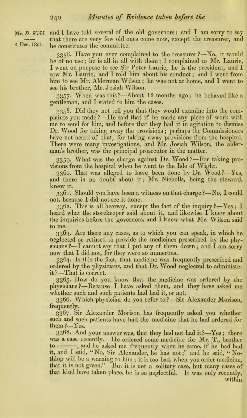 Mr. D. Kidd, and I have told several of the old governors; and I am sorry to say that there are very few old ones come now, except the treasurer, and 4 Dec. 1851. he constitutes the committee. 3356. Have you ever complained to the treasurer?—No, it would be of no use; he is all in all with them; l complained to Mr. Laurie, I went on purpose to see Sir Peter Laurie, he is the president, and I saw Mr. Laurie, and I told him about his conduct; and I went from him to see Mr. Alderman Wilson; he was not at home, and I went to see his brother, Mr. Josiah Wilson. 3357* When was this?—About 12 months ago; he behaved like a gentleman, and I stated to him the cases. 3358. Did they not tell you that they would examine into the com- plaints you made ?—He said that if he made any piece of work with me to send for him, and before that they had it in agitation to dismiss Dr. Wood for taking away the provisions ; perhaps the Commissioners have not heard of that, for taking away provisions from the hospital. There were many investigations, and Mr. Josiah Wilson, the alder- man’s brother, was the principal prosecutor in the matter. 3359. What was the charge against Dr. Wood?—For taking pro- visions from the hospital when he went to the Isle of Wight. 3360. That was alleged to have been done by Dr. Wood?—Yes, and there is no doubt about it; Mr. Nicholls, being the steward, knew it. 3361. Should you have been a witness on that charge ?—No, I could not, because I did not see it done. 3362. This is all hearsay, except the fact of the inquiry?—Yes ; I heard what the storekeeper said about it, and likewise I knew about the inquiries before the governors, and I knew what Mr. Wilson said to me. 3363. Are there any cases, as to which you can speak, in which he neglected or refused to provide the medicines prescribed by the phy- sicians ?—I cannot say that 1 put any of them down; and I am sorry now that I did not, for they were so numerous. 3364. Is this the fact, that medicine was frequently prescribed and ordered by the physicians, and that Dr. Wood neglected to administer it ?—That is correct. 3365. How do you know that the medicine was ordered by the physicians ?—Because I have asked them, and they have asked me whether such and such patients had had it, or not. 3366. Which physician do you refer to ?—Sir Alexander Morison, frequently. 3367. Sir Alexander Morison has frequently asked you whether such and such patients have had the medicine that he had ordered for them ?—Yes. 3368. And your answer was, that they had not had it?—Yes ; there was a case recently. He ordered some medicine for Mr. T., brother to , and he asked me frequently when he came, if he had had it, and I said, “No, Sir Alexander, he has not;” and he said, “No- thing will be a warning to him ; it is too bad, when you order medicine, that it is not given.” But it is not a solitary case, but many cases of that kind have taken place, he is so neglectful. It was only recently, within