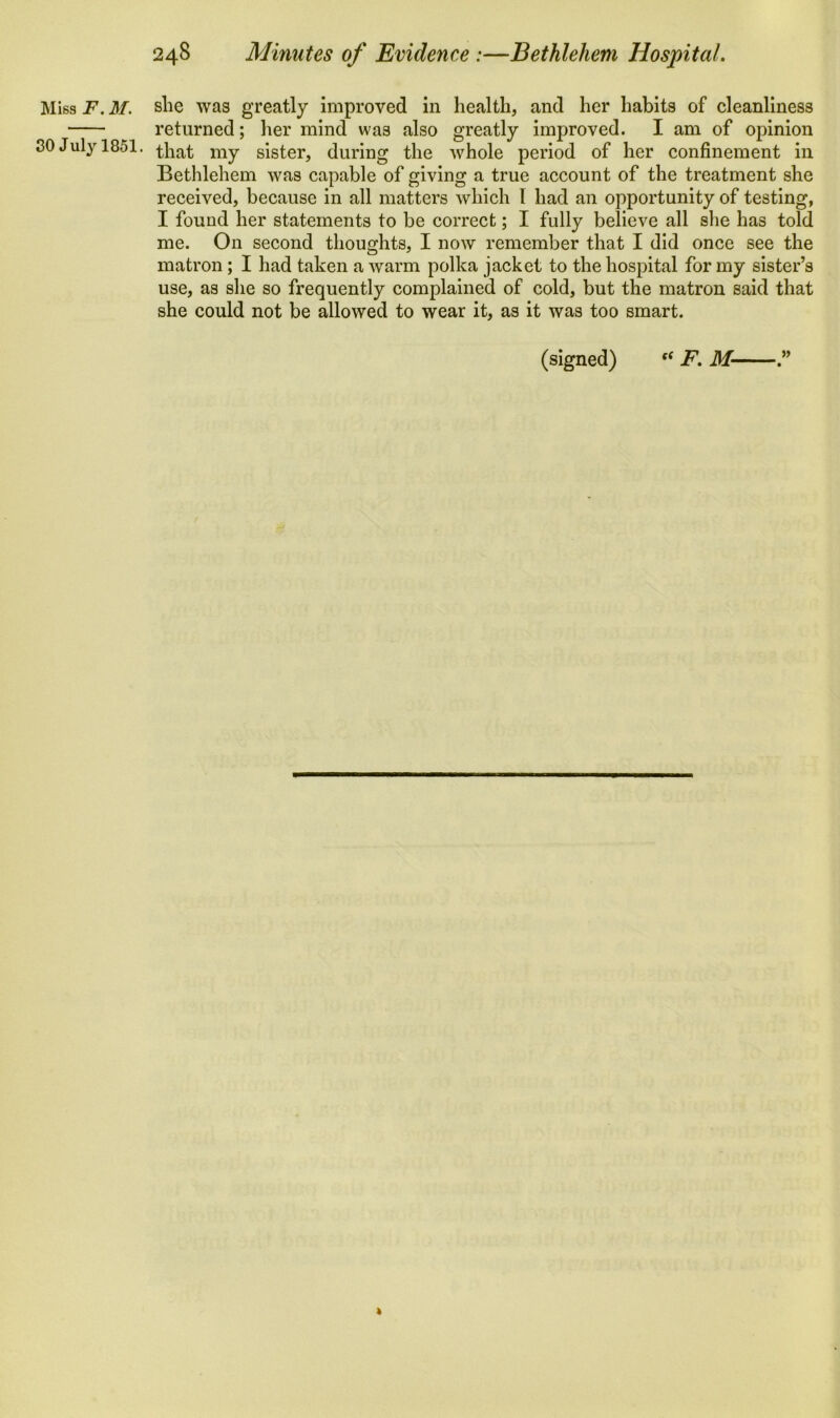 Miss F. M. she was greatly improved in health, and her habits of cleanliness returned; her mind was also greatly improved. I am of opinion 30 July 1851. that my sister, during the whole period of her confinement in Bethlehem was capable of giving a true account of the treatment she received, because in all matters which l had an opportunity of testing, I found her statements to be correct; I fully believe all she has told me. On second thoughts, I now remember that I did once see the matron ; I had taken a warm polka jacket to the hospital for my sister’s use, as she so frequently complained of cold, but the matron said that she could not be allowed to wear it, as it was too smart.