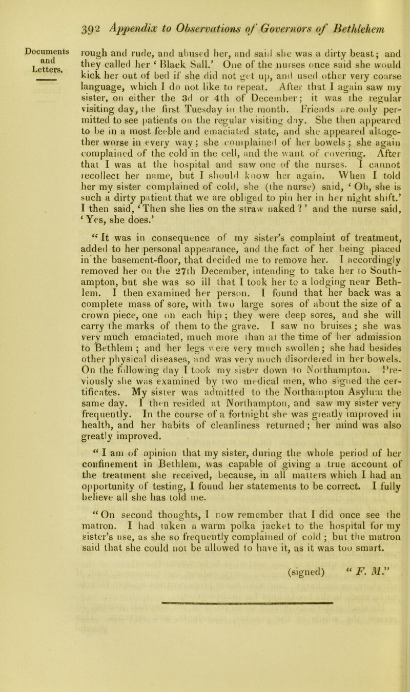 and Letters. 392 Appendix to Observations of Governors of Bethlehem rough and rude, and abused her, and said she was a dirty beast; and they called her 1 Black Sail/ One of the nurses once said she would kick her out of bed if she did not get up, and used other very coarse language, which I do not like to repeat. After that I again saw my sister, on either the 3d or 4th of December; it was the regular visiting day, the first Tuesday in the month. Friends are only per- mitted to see patients on the regular visiting day. She then appeared to be in a most feeble and emaciated state, and she appeared altoge- ther worse in every way; she complained of her bowels; she again complained of the cold in the cell, and the want of covering. After that I was at the hospital and saw one of the nurses. I cannot recollect her name, but I should know her again. When I told her my sister complained of cold, she (the nurse) said, ‘ Oh, she is such a dirty patient that we are obliged to pin her in her night shift/ I then said, ‘Then she lies on the straw naked ? ’ and the nurse said, ‘ Yes, she does/ u It was in consequence of my sister’s complaint of treatment, added to her personal appearance, and the fact of her being placed in the basement-floor, that decided me to remove her. I accordingly removed her on the 27th December, intending to take her to South- ampton, but she was so ill that I took her to a lodging near Beth- lem. I then examined her person. I found that her back was a complete mass of sore, with two large sores of about the size of a crown piece, one on each hip ; they were deep sores, and she will carry the marks of them to the grave. I saw no bruises; she was very much emaciated, much more than at the time of her admission to Bethlem ; and her legs were very much swollen; she had besides other physical diseases, and was very much disordered in her bowels. On the following day I took my sister down to Northampton. Fre- viously she was examined by two medical men, who signed the cer- tificates. My sister was admitted to the Northampton Asylum the same day. I then resided at Northampton, and saw my sister very frequently. In the course of a fortnight she was greatly improved in health, and her habits of cleanliness returned ; her mind was also greatly improved. “ I am of opinion that my sister, during the whole period of her confinement in Bethlem, was capable of giving a true account of the treatment she received, because, in all matters which I had an opportunity of testing, I found her statements to be correct. I fully believe all she has told me. “On second thoughts, I now remember that I did once see the matron. I had taken a warm polka jacket to the hospital for my sister’s use, as she so frequently complained of cold ; but the matron said that she could not be allowed to have it, as it was too smart. (signed) “ F. ill.”