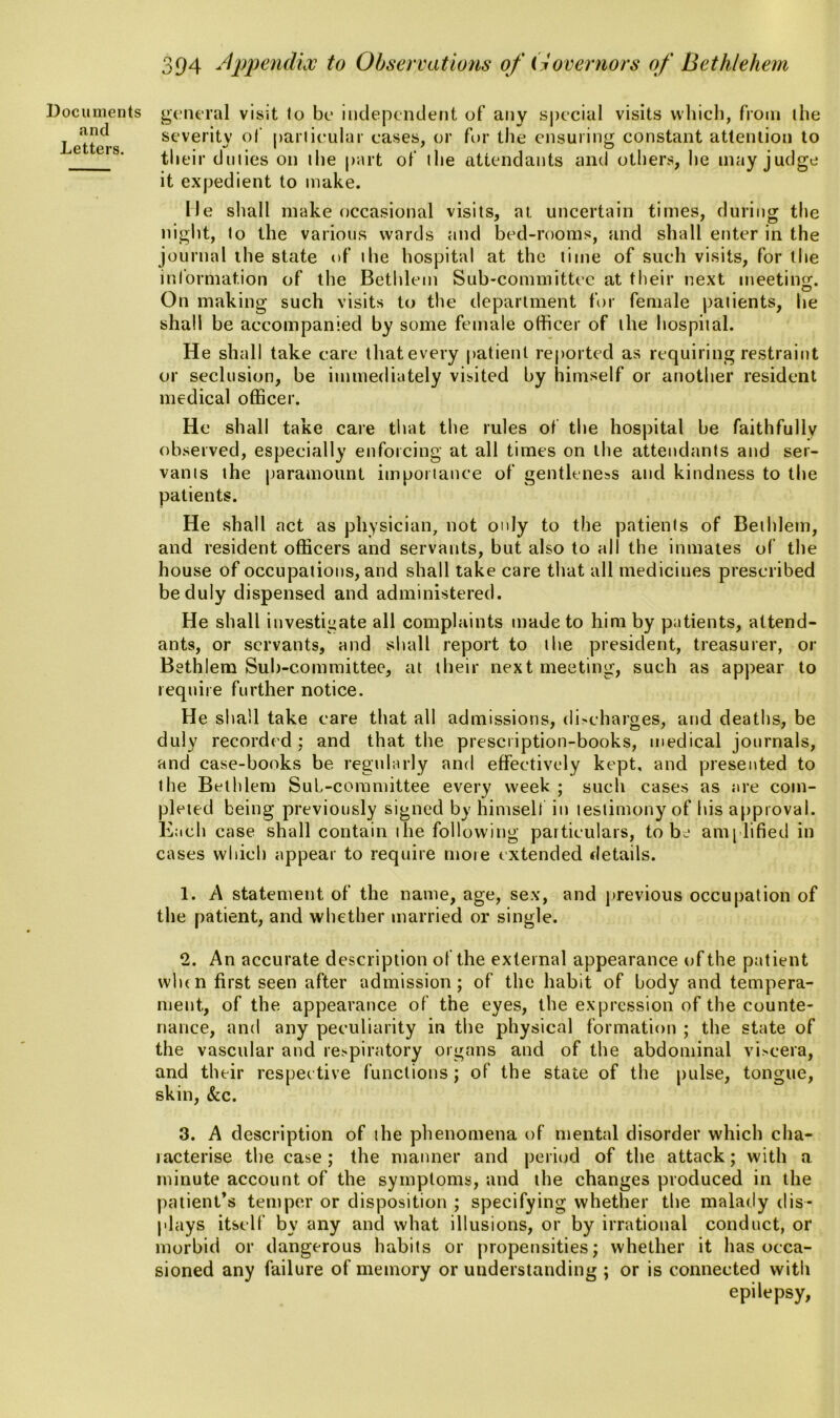 .and Letters. 394 Appendix to Observations of Governors of Bethlehem general visit to be independent of any special visits which, from the severity of particular eases, or for the ensuring constant attention to their duties on tlie part of the attendants and others, he may judge it expedient to make. Me shall make occasional visits, at uncertain times, during the night, to the various wards and bed-rooms, and shall enter in the journal the state of the hospital at the time of such visits, for the information of the Bethlem Sub-committee at their next meeting. On making such visits to the department for female patients, be shall be accompanied by some female officer of the hospital. He shall take care thatevery patient reported as requiring restraint or seclusion, be immediately visited by himself or another resident medical officer. He shall take care that the rules of the hospital be faithfully observed, especially enforcing at all times on the attendants and ser- vants the paramount importance of gentleness and kindness to the patients. He shall act as physician, not only to the patients of Bethlem, and resident officers and servants, but also to all the inmates of the house of occupations, and shall take care that all medicines prescribed be duly dispensed and administered. He shall investigate all complaints made to him by patients, attend- ants, or servants, and shall report to the president, treasurer, or Bethlem Sub-committee, at their next meeting, such as appear to require further notice. He shall take care that all admissions, di-charges, and deaths, be duly recorded ; and that the prescription-books, medical journals, and case-books be regularly and effectively kept, and presented to the Bethlem Sul-committee every week ; such cases as are com- pleted being previously signed by himself in testimony of his approval. Each case shall contain the following particulars, to be amplified in cases which appear to require more extended details. 1. A statement of the name, age, sex, and previous occupation of the patient, and whether married or single. 2. An accurate description of the external appearance of the patient when first seen after admission; of the habit of body and tempera- ment, of the appearance of the eyes, the expression of the counte- nance, and any peculiarity in the physical formation ; the state of the vascular and respiratory organs and of the abdominal viscera, and their respective functions; of the state of the pulse, tongue, skin, &c. 3. A description of the phenomena of mental disorder which cha- racterise the case; the manner and period of the attack; with a. minute account of the symptoms, and the changes produced in the patient’s temper or disposition ; specifying whether the malady dis- plays itself by any and what illusions, or by irrational conduct, or morbid or dangerous habits or propensities; whether it has occa- sioned any failure of memory or understanding ; or is connected with epilepsy,