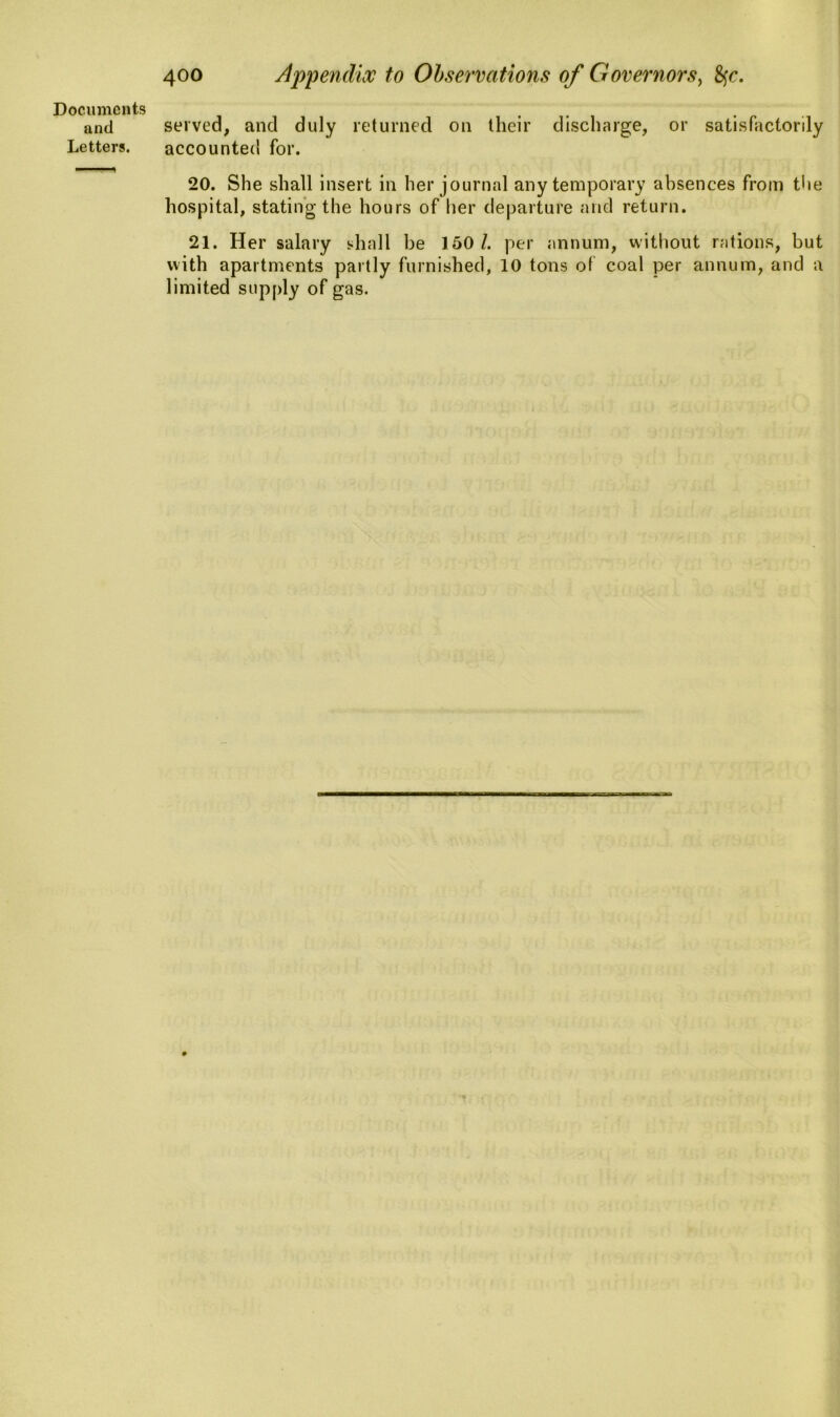 and Letters. 400 Appendix to Observations of Governors, fyc. served, and duly returned on their discharge, or satisfactorily accounted for. 20. She shall insert in her journal any temporary absences from the hospital, stating the hours of her departure and return. 21. Her salary shall be 150/. per annum, without rations, but with apartments partly furnished, 10 tons of coal per annum, and a limited supply of gas.