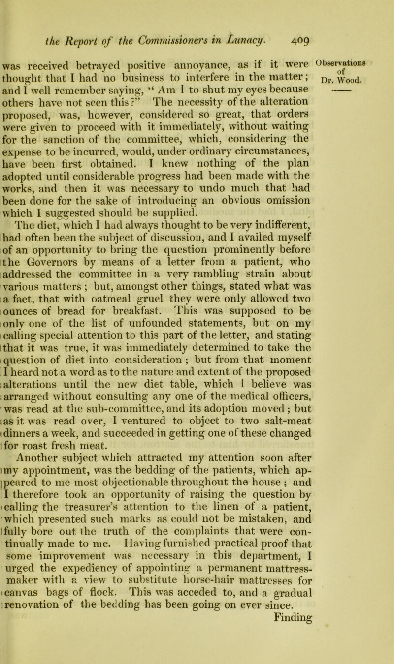 was received betrayed positive annoyance, as if it were and I well remember saying, “ Am 1 to shut my eyes because others have not seen this ?” The necessity of the alteration proposed, was, however, considered so great, that orders were given to proceed with it immediately, without waiting for the sanction of the committee, which, considering the expense to be incurred, would, under ordinary circumstances, have been tirst obtained. I knew nothing of the plan adopted until considerable progress had been made with the works, and then it was necessary to undo much that had been done for the sake of introducing an obvious omission which I suggested should be supplied. The diet, which I had always thought to be very indifferent, had often been the subject of discussion, and I availed myself of an opportunity to bring the question prominently before the Governors by means of a letter from a patient, who addressed the committee in a very rambling strain about various matters ; but, amongst other things, stated what was a fact, that with oatmeal gruel they were only allowed two ounces of bread for breakfast. This was supposed to be only one of the list of unfounded statements, but on my 1 calling special attention to this part of the letter, and stating that it was true, it was immediately determined to take the question of diet into consideration ; but from that moment I heard not a word as to the nature and extent of the proposed ; alterations until the new diet table, which I believe was ; arranged without consulting any one of the medical officers, was read at the sub-committee, and its adoption moved; but ;asitwas read over, I ventured to object to two salt-meat dinners a week, and succeeded in getting one of these changed for roast fresh meat. Another subject which attracted my attention soon after uny appointment, was the bedding of the patients, which ap- peared to me most objectionable throughout the house ; and I therefore took an opportunity of raising the question by calling the treasurers attention to the linen of a patient, which presented such marks as could not be mistaken, and 1 fully bore out the truth of the complaints that were con- tinually made to me. Having furnished practical proof that some improvement was necessary in this department, I urged the expediency of appointing a permanent mattress- maker with a view to substitute horse-hair mattresses for • canvas bags of flock. This was acceded to, and a gradual renovation of the bedding has been going on ever since. Finding Observations of