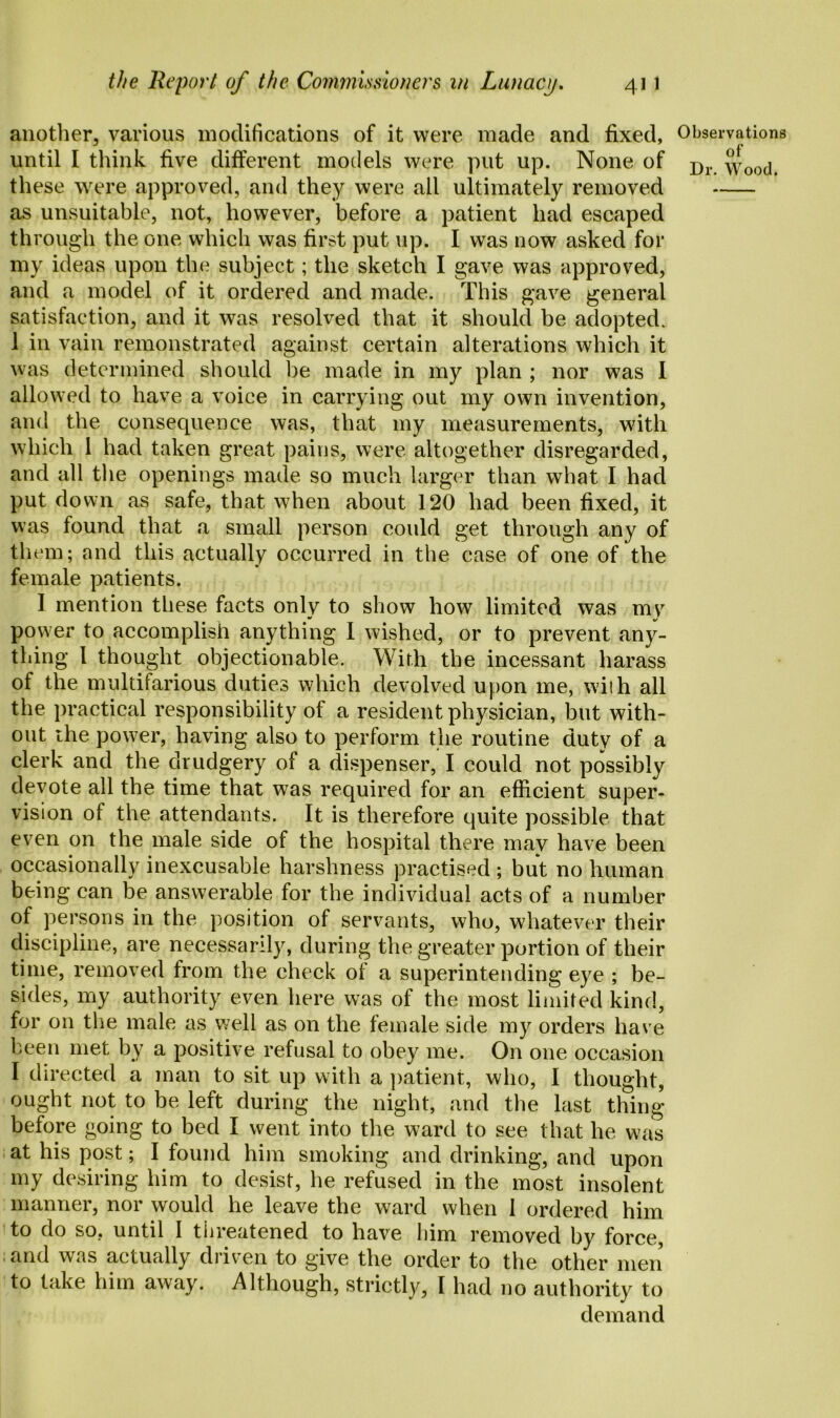 another, various modifications of it were made and fixed, until I think five different models were put up. None of these were approved, and they were all ultimately removed as unsuitable, not, however, before a patient had escaped through the one which was first put up. I was now asked for my ideas upon the subject; the sketch I gave was approved, and a model of it ordered and made. This gave general satisfaction, and it was resolved that it should be adopted. 1 in vain remonstrated against certain alterations which it was determined should be made in my plan ; nor was 1 allowed to have a voice in carrying out my own invention, and the consequence was, that my measurements, with which 1 had taken great pains, were altogether disregarded, and all the openings made so much larger than what I had put down as safe, that when about 120 had been fixed, it was found that a small person could get through any of them; and this actually occurred in the case of one of the female patients. I mention these facts only to show how limited was my power to accomplish anything I wished, or to prevent any- thing l thought objectionable. With the incessant harass of the multifarious duties which devolved upon me, with all the practical responsibility of a resident physician, but with- out ihe power, having also to perform the routine duty of a clerk and the drudgery of a dispenser, I could not possibly devote all the time that was required for an efficient super- vision of the attendants. It is therefore quite possible that even on the male side of the hospital there mav have been occasionally inexcusable harshness practised ; but no human being can be answerable for the individual acts of a number of persons in the position of servants, who, whatever their discipline, are necessarily, during the greater portion of their time, removed from the check of a superintending eye ; be- sides, my authority even here was of the most limited kind, for on the male as well as on the female side my orders have been met by a positive refusal to obey me. On one occasion I directed a man to sit up with a patient, who, I thought, ought not to be left during the night, and the last thing before going to bed I went into the ward to see that he was at his post; I found him smoking and drinking, and upon my desiring him to desist, he refused in the most insolent manner, nor would he leave the ward when I ordered him to do so. until I threatened to have him removed by force, and was actually driven to give the order to the other men to take him away. Although, strictly, I had no authority to demand Observations of