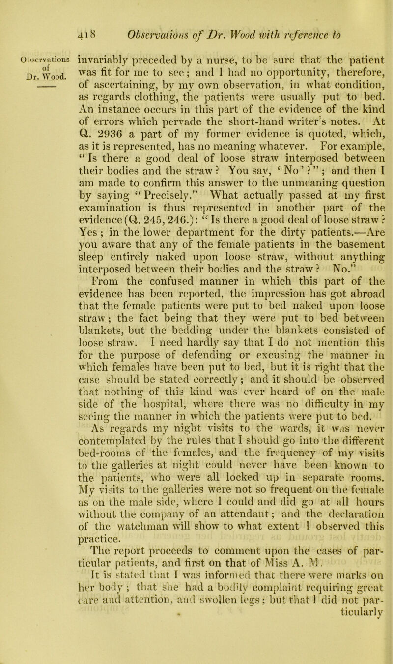 of Dr. Wood. 418 Observations of Dr. Wood with reference to was fit for me to see; and 1 had no opportunity, therefore, of ascertaining, by my own observation, in what condition, as regards clothing, the patients were usually put to bed. An instance occurs in this part of the evidence of the kind of errors which pervade the short-hand writer's notes. At Q, 2936 a part of my former evidence is quoted, which, as it is represented, has no meaning whatever. For example, “ Is there a good deal of loose straw interposed between their bodies and the straw ? You say, ‘ No ’ ? ” ; and then I am made to confirm this answer to the unmeaning question by saying “ Precisely.” What actually passed at my first examination is thus represented in another part of the evidence (Q,. 245, 246.): “ Is there a good deal of loose straw ? Yes ; in the lower department for the dirty patients.—Are you aware that any of the female patients in the basement sleep entirely naked upon loose straw, without anything interposed between their bodies and the straw? No.” From the confused manner in which this part of the evidence has been reported, the impression has got abroad that the female patients were put to bed naked upon loose straw; the fact being that they were put to bed between blankets, but the bedding under the blankets consisted of loose straw. I need hardly say that I do not mention this for the purpose of defending or excusing the manner in which females have been put to bed, but it is right that the case should be stated correctly; and it should be observed that nothing of this kind was ever heard of on the male side of the hospital, where there was no difficulty in my seeing the manner in which the patients were put to bed. As regards my night visits to the wards, it was never contemplated by the rules that I should go into the different bed-rooms of the females, and the frequency of my visits to the galleries at night could never have been known to the patients, who were all locked up in separate rooms. My visits to the galleries were not so frequent on the female as on the male side, where I could and did go at all hours without the company of an attendant; and the declaration of the watchman will show to what extent I observed this practice. The report proceeds to comment upon the cases of par- ticular patients, and first on that, of Miss A. M. It is stated that I was informed that, there were marks on her body ; that she had a buddy complaint requiring great care and attention, and swollen legs; but that 1 did not par- ticularly *r