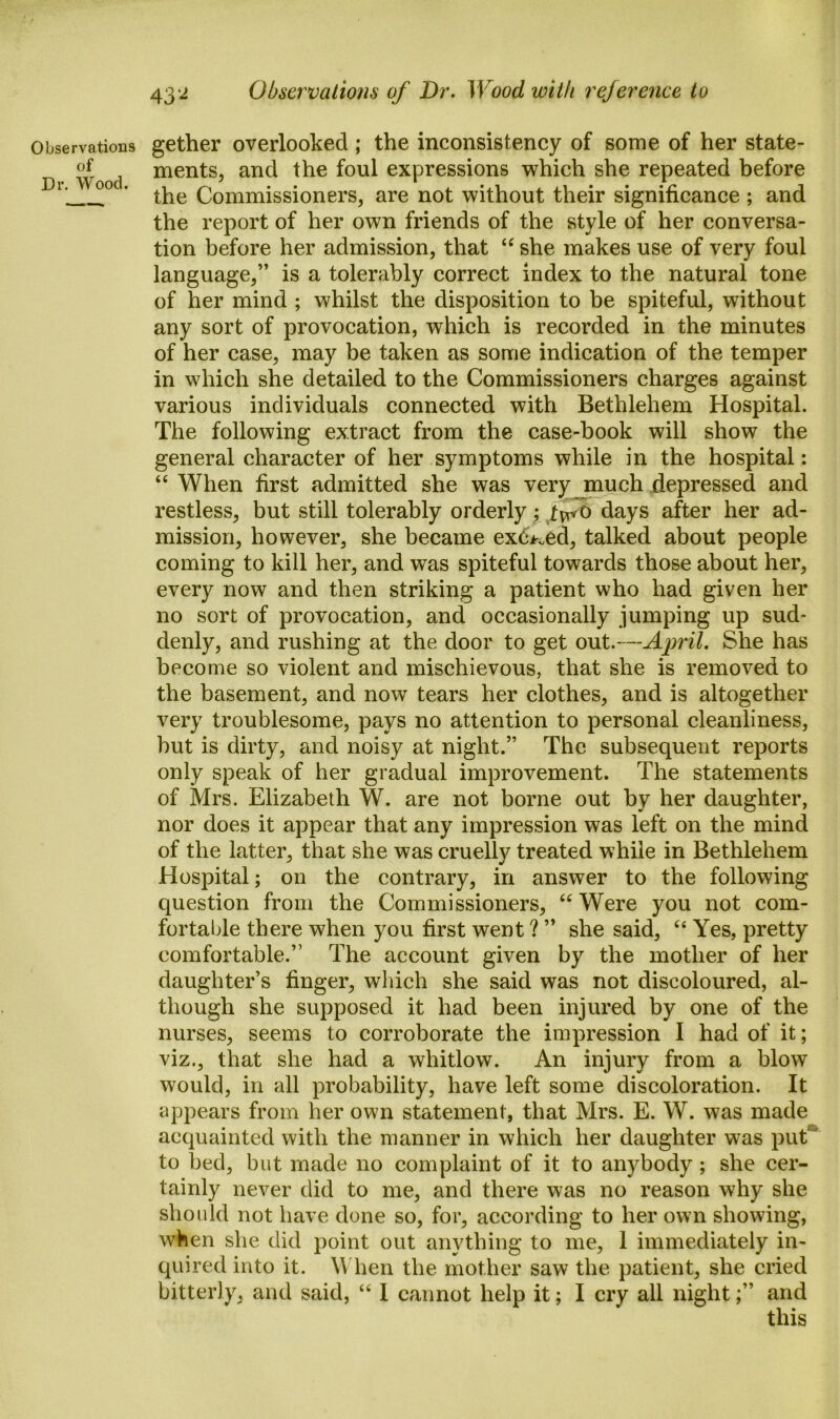 Observations of Dr. Wood. gether overlooked ; the inconsistency of some of her state- ments, and the foul expressions which she repeated before the Commissioners, are not without their significance ; and the report of her own friends of the style of her conversa- tion before her admission, that “ she makes use of very foul language,” is a tolerably correct index to the natural tone of her mind ; whilst the disposition to be spiteful, without any sort of provocation, which is recorded in the minutes of her case, may be taken as some indication of the temper in which she detailed to the Commissioners charges against various individuals connected with Bethlehem Hospital. The following extract from the case-book will show the general character of her symptoms while in the hospital: “ When first admitted she was very much depressed and restless, but still tolerably orderly; two days after her ad- mission, however, she became exceed, talked about people coming to kill her, and was spiteful towards those about her, every now and then striking a patient who had given her no sort of provocation, and occasionally jumping up sud- denly, and rushing at the door to get out.—April. She has become so violent and mischievous, that she is removed to the basement, and now tears her clothes, and is altogether very troublesome, pays no attention to personal cleanliness, but is dirty, and noisy at night.” The subsequent reports only speak of her gradual improvement. The statements of Mrs. Elizabeth W. are not borne out by her daughter, nor does it appear that any impression was left on the mind of the latter, that she was cruelly treated while in Bethlehem Hospital; on the contrary, in answer to the following question from the Commissioners, “ Were you not com- fortable there when you first went ? ” she said, 66 Yes, pretty comfortable.” The account given by the mother of her daughter’s finger, which she said was not discoloured, al- though she supposed it had been injured by one of the nurses, seems to corroborate the impression I had of it; viz., that she had a whitlow. An injury from a blow would, in all probability, have left some discoloration. It appears from her own statement, that Mrs. E. W. was made acquainted with the manner in which her daughter was put1 to bed, but made no complaint of it to anybody; she cer- tainly never did to me, and there was no reason why she should not have done so, for, according to her own showing, when she did point out anything to me, 1 immediately in- quired into it. When the mother saw7 the patient, she cried bitterly, and said, “ I cannot help it; I cry all nightand this