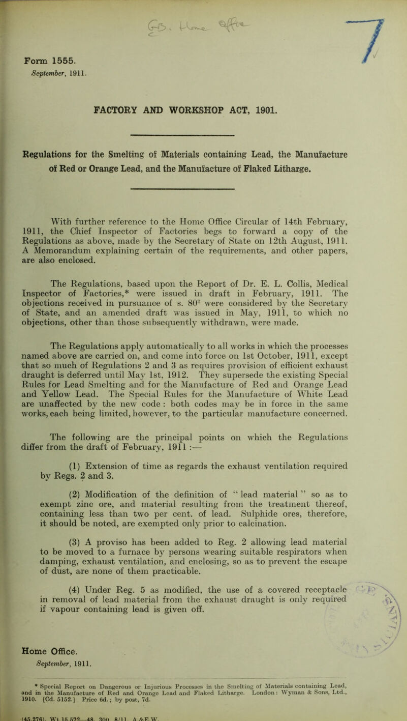 I [ Ce>. Form 1555. September, 1911. FACTORY AND WORKSHOP ACT, 1901. Regulations for the Smelting of Materials containing Lead, the Manufacture of Red or Orange Lead, and the Manufacture of Flaked Litharge. With further reference to the Home Office Circular of 14th February, 1911, the Chief Inspector of Factories begs to forward a copy of the Regulations as above, made by the Secretary of State on 12th August, 1911. A Memorandum explaining certain of the requirements, and other papers, are also enclosed. The Regulations, based upon the Report of Dr. E. L. Collis, Medical Inspector of Factories,* were issued in draft in February, 1911. The objections received in pursuance of s. 802 were considered by the Secretary of State, and an amended draft was issued in May, 1911, to which no objections, other than those subsequently withdrawn, were made. The Regulations apply automatically to all works in which the processes named above are carried on, and come into force on 1st October, 1911, except that so much of Regulations 2 and 3 as requires provision of efficient exhaust draught is deferred until May 1st, 1912. They supersede the existing Special Rules for Lead Smelting and for the Manufacture of Red and Orange Lead and Yellow Lead. The Special Rules for the Manufacture of White Lead are unaffected by the new code : both codes may be in force in the same works, each being limited, however, to the particular manufacture concerned. The following are the principal points on which the Regulations differ from the draft of February, 1911 :— (1) Extension of time as regards the exhaust ventilation required by Regs. 2 and 3. (2) Modification of the definition of “ lead material ” so as to exempt zinc ore, and material resulting from the treatment thereof, containing less than two per cent, of lead. Sulphide ores, therefore, it should be noted, are exempted only prior to calcination. (3) A proviso has been added to Reg. 2 allowing lead material to be moved to a furnace by persons wearing suitable respirators when damping, exhaust ventilation, and enclosing, so as to prevent the escape of dust, are none of them practicable. (4) Under Reg. 5 as modified, the use of a covered receptacle in removal of lead material from the exhaust draught is only required if vapour containing lead is given off. Home Office. * Special Report on Dangerous or Injurious Processes in the Smelting of Materials containing Lead, and in the Manufacture of Red and Orange Lead and Flaked Litharge. London: Wyman & Sons, Ltd., 1910. [Cd. 5152.] Price 6d.; by post, 7d. (45.27fil. Wt. 15.572—48 300 8/11 AArE.W. :