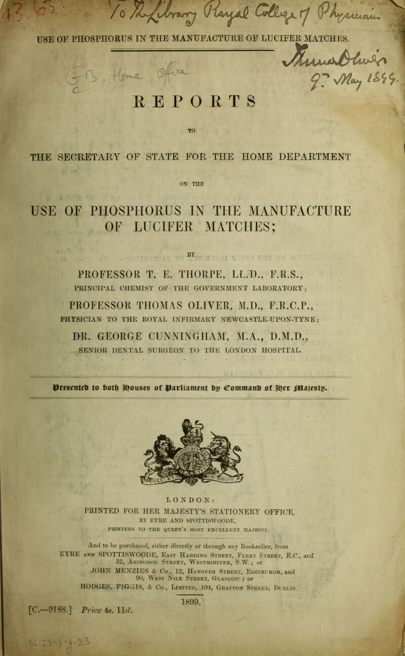 (PhfyZAJUUAJU, USE OE PHOSPHORUS IN THE MANUFACTURE OF LUCIFER MATCHES. REPORTS (o^ c. J>7 sMuy &$■ TO THE SECRETARY OF STATE FOR THE HOME DEPARTMENT ON THE USE OF PHOSPHORUS IN THE MANUFACTURE OF LUCIFER MATCHES; PROFESSOR T. E. THORPE, LL.TJ., F.R.S., PRINCIPAL CHEMIST OF THE GOVERNMENT LABORATORY; PROFESSOR THOMAS OLIVER, MJ)., F.R.C.P., PHYSICIAN TO THE ROYAL INFIRMARY NEWCASTLE-UPON-TYNE; DR. GEORGE CUNNINGHAM, M.A., D.M.D., SENIOR DENTAL SURGEON TO THE LONDON HOSPITAL. UrrarntrH to feotf) $>0110*0 of l^arltament tTommantr of $?** j$taj*0tp. LONDON: PRINTED FOR HER MAJESTY’S STATIONERY OFFICE, BY EYRE AND SPOTTISWOODE, PRINTERS TO TUE QUEEN’S MOST EXCELLENT MAJESTY. And to be purchased, either directly or through any Bookseller, from EYRE and SPOTTISWOODE, East Harding Street, Fleet Street, E.C., and 32, Abingdon Street, Westminster, SAY.; or JOHN MENZIES & Co., 12, Hanover Street, Edinburgh, and 90, West Nile Street, Glasgow ; or HODGES, FIGGIS, Co., Limited, 104, Grafton Street, Dublin. [C.—9188.] Price 4s. 11(7. hi X 1899.