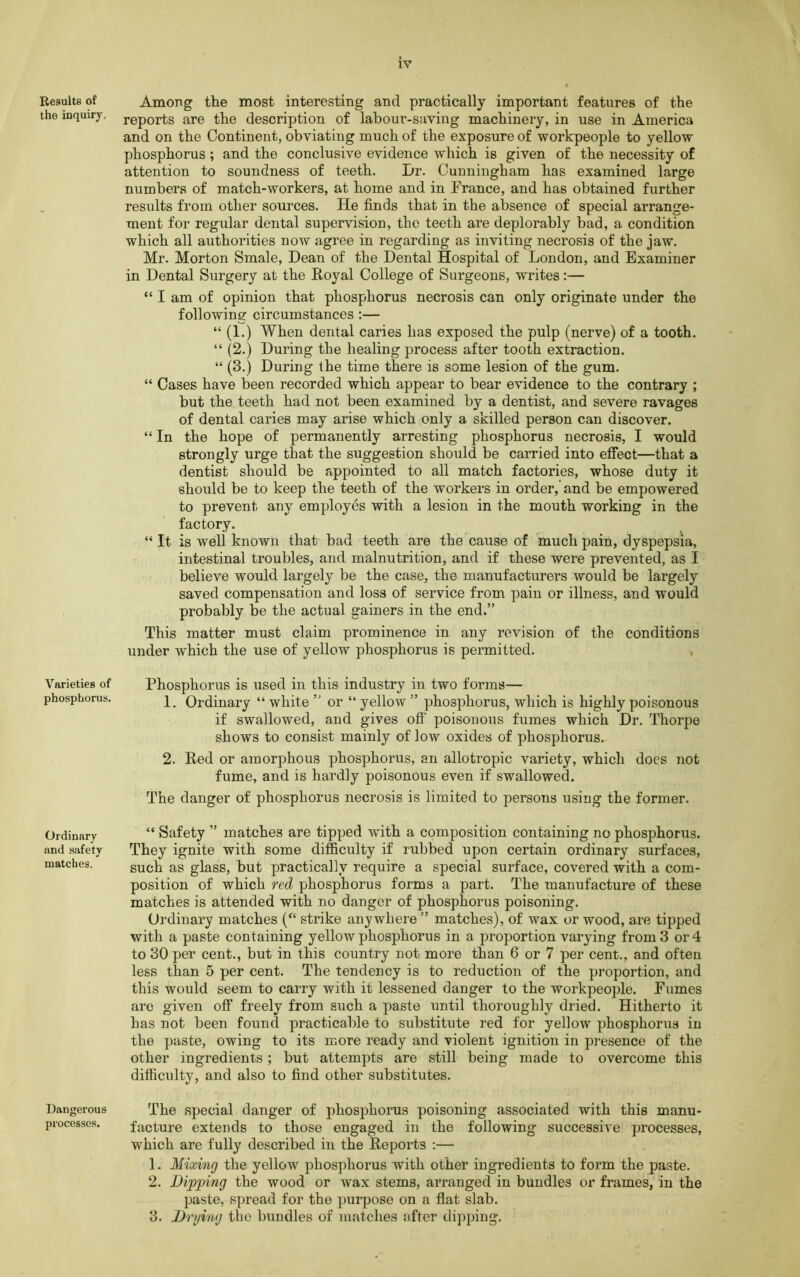 Results of Among the most interesting and practically important features of the the inquiry, reports are the description of labour-saving machinery, in use in America and on the Continent, obviating much of the exposure of workpeople to yellow phosphorus; and the conclusive evidence which is given of the necessity of attention to soundness of teeth. I/r. Cunningham has examined large numbers of match-workers, at home and in France, and has obtained further results from other sources. He finds that in the absence of special arrange- ment for regular dental supervision, the teeth are deplorably bad, a condition which all authorities now agree in regarding as inviting necrosis of the jaw. Mr. Morton Smale, Dean of the Dental Hospital of London, and Examiner in Dental Surgery at the Royal College of Surgeons, writes:— “ I am of opinion that phosphorus necrosis can only originate under the following circumstances :— “ (1.) When dental caries has exposed the pulp (nerve) of a tooth. “ (2.) During the healing process after tooth extraction. “ (3.) During the time there is some lesion of the gum. “ Cases have been recorded which appear to bear evidence to the contrary ; but the teeth had not been examined by a dentist, and severe ravages of dental caries may arise which only a skilled person can discover. “ In the hope of permanently arresting phosphorus necrosis, I would strongly urge that the suggestion should be carried into effect—that a dentist should be appointed to all match factories, whose duty it should be to keep the teeth of the workers in order,' and be empowered to prevent any employes with a lesion in the mouth working in the factory. “ It is well known that bad teeth are the cause of much pain, dyspepsia, intestinal troubles, and malnutrition, and if these were prevented, as I believe would largely be the case, the manufacturers would be largely saved compensation and loss of service from pain or illness, and would probably be the actual gainers in the end.” This matter must claim prominence in any revision of the conditions under which the use of yellow phosphorus is permitted. Varieties of Phosphorus is used in this industry in two forms— phosphorus. Ordinary “ white ” or “ yellow ” phosphorus, which is highly poisonous if swallowed, and gives off' poisonous fumes which Dr. Thorpe shows to consist mainly of low oxides of phosphorus. 2. Red or amorphous phosphorus, an allotropic variety, which does not fume, and is hardly poisonous even if swallowed. The danger of phosphorus necrosis is limited to persons using the former. Ordinary and safety matches. “ Safety ” matches are tipped with a composition containing no phosphonis. They ignite with some difficulty if rubbed upon certain ordinary surfaces, such as glass, but practically require a special surface, covered with a com- position of which red phosphorus forms a part. The manufacture of these matches is attended with no danger of phosphorus poisoning. Ordinary matches (“ strike anywhere ” matches), of wax or wood, are tipped with a paste containing yellow phosphorus in a proportion varying from 3 or 4 to 30 per cent., but in this country not more than 6 or 7 per cent., and often less than 5 per cent. The tendency is to reduction of the proportion, and this would seem to carry with it lessened danger to the workpeople. Fumes are given off freely from such a paste until thoroughly dried. Hitherto it has not been found practicable to substitute red for yellow phosphorus in the paste, owing to its more ready and violent ignition in presence of the other ingredients; but attempts are still being made to overcome this difficulty, and also to find other substitutes. Dangerous The special danger of phosphorus poisoning associated with this manu- proccsses. facture extends to those engaged in the following successive processes, which are fully described in the Reports :— 1. Mixing the yellow phosphorus with other ingredients to form the paste. 2. Dipping the wood or wax stems, arranged in bundles or frames, in the paste, spread for the purpose on a flat slab. 3. Drying the bundles of matches after dipping.