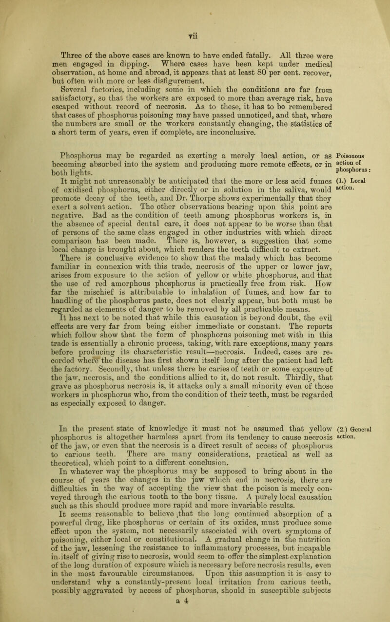 Yll Three of the above cases are known to have ended fatally. All three were men engaged in dipping. Where cases have been kept under medical observation, at home and abroad, it appears that at least 80 per cent, recover, but often with more or less disfigurement. Several factories, including some in which the conditions are far from satisfactory, so that the workers are exposed to more than average risk, have escaped without record of necrosis. As to these, it has to be remembered that cases of phosphorus poisoning may have passed unnoticed, and that, where the numbers are small or the workers constantly changing, the statistics of a short term of years, even if complete, are inconclusive. Phosphorus may be regarded as exerting a merely local action, or as Poisonous becoming absorbed into the system and producing more remote effects, or in actlon of both lights. . ph°»ph°™>: It might not unreasonably be anticipated that the more or less acid fumes (!•) Local of oxidised phosphorus, either directly or in solution in the saliva, would actl0n- promote decay of the teeth, and Dr. Thorpe shows experimentally that they exert a solvent action. The other observations bearing upon this point are negative. Bad as the condition of teeth among phosphorus workers is, in the absence of special dental care, it does not appear to be worse than that of persons of the same class engaged in other industries with which direct comparison has been made. There is, however, a suggestion that some local change is brought about, which renders the teeth difficult to extract. There is conclusive evidence to show that the malady which has become familiar in connexion with this trade, necrosis of the upper or lower jaw, arises from exposure to the action of yellow or white phosphorus, and that the use of red amorphous phosphorus is practically free from risk. How far the mischief is attributable to inhalation of fumes, and how far to handling of the phosphorus paste, does not clearly appear, but both must be regarded as elements of danger to be removed by all practicable means. It has next to be noted that while this causation is beyond doubt, the evil effects are very far from being either immediate or constant. The reports which follow show that the form of phosphorus poisoning met with in this trade is essentially a chronic process, taking, with rare exceptions, many years before producing its characteristic result—necrosis. Indeed, cases are re- corded where*the disease has first shown itself long after the patient had left the factory. Secondly, that unless there be caries of teeth or some exposure of the jaw, necrosis, and the conditions allied to it, do not result. Thirdly, that grave as phosphorus necrosis is, it attacks only a small minority even of those workers in phosphorus who, from the condition of their teeth, must be regarded as especially exposed to danger. In the present state of knowledge it must not be assumed that yellow (2.) Geueral phosphorus is altogether harmless apart from its tendency to cause necrosis action, of the jaw, or even that the necrosis is a direct result of access of phosphorus to carious teeth. There are many considerations, practical as well as theoretical, which point to a different conclusion. In whatever way the phosphorus may be supposed to bring about in the course of years the changes in the jaw which end in necrosis, there are difficulties in the way of accepting the view that the poison is merely con- veyed through the carious tooth to the bony tissue. A purely local causation such as this should produce more rapid and more invariable results. It seems reasonable to believe tthat the long continued absorption of a powerful drug, like phosphorus or certain of its oxides, must produce some effect upon the system, not necessarily associated with overt symptoms of poisoning, either local or constitutional. A gradual change in the nutrition of the jaw, lessening the resistance to inflammatory processes, but incapable in. itself of giving rise to necrosis, would seem to offer the simplest explanation of the long duration of exposure which is necessary before necrosis results, even in the most favourable circumstances. Upon this assumption it is easy to understand why a constantly-present local irritation from carious teeth, possibly aggravated by access of phosphorus, should in susceptible subjects