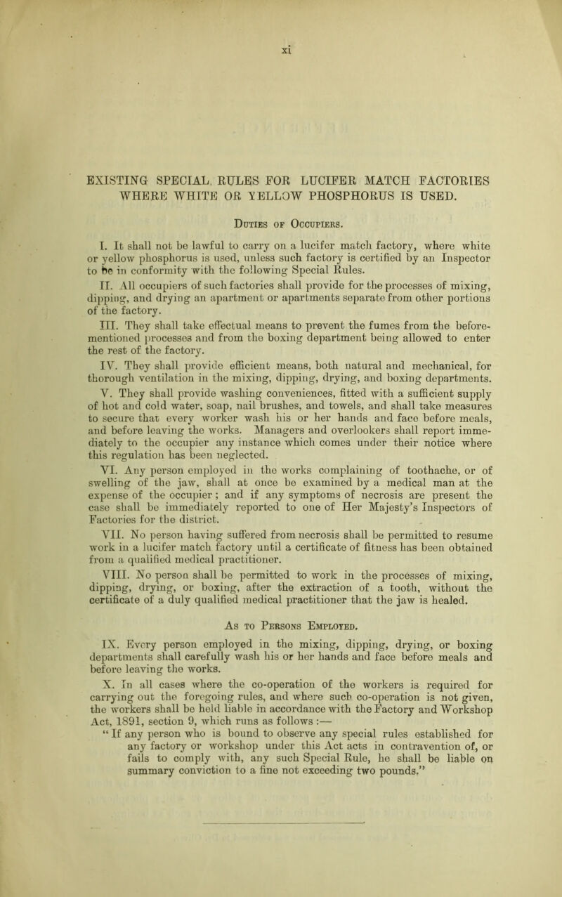 EXISTING SPECIAL RULES FOR LUCIFER MATCH FACTORIES WHERE WHITE OR XELLOW PHOSPHORUS IS USED. Duties of Occupiers. I. It shall not be lawful to carry on a lucifer match factory, where white or yellow phosphorus is used, unless such factory is certified by an Inspector to be in conformity with the following Special Rules. II. All occupiers of such factories shall provide for the processes of mixing, dipping, and drying an apartment or apartments separate from other portions of the factory. III. They shall take effectual means to prevent the fumes from the before- mentioned processes and from the boxing department being allowed to enter the rest of the factory. IV. They shall provide efficient means, both natural and mechanical, for thorough ventilation in the mixing, dipping, drying, and boxing departments. V. They shall provide washing conveniences, fitted with a sufficient supply of hot and cold water, soap, nail brushes, and towels, and shall take measures to secure that every worker wash his or her hands and face before meals, and before leaving the works. Managers and overlookers shall report imme- diately to the occupier any instance which comes under their notice where this regulation has been neglected. VI. Any person employed in the works complaining of toothache, or of swelling of the jaw, shall at once be examined by a medical man at the expense of the occupier; and if any symptoms of necrosis are present the case shall be immediately reported to one of Her Majesty’s Inspectors of Factories for the district. VII. No person having suffered from necrosis shall be permitted to resume work in a lucifer match factory until a certificate of fitness has been obtained from a qualified medical practitioner. VIII. No person shall be permitted to work in the processes of mixing, dipping, drying, or boxing, after the extraction of a tooth, without the certificate of a duly qualified medical practitioner that the jaw is healed. As to Persons Employed. IX. Every person employed in the mixing, dipping, drying, or boxing departments shall carefully wash his or her hands and face before meals and beforo leaving the works. X. In all cases where the co-operation of the workers is required for carrying out the foregoing rules, and where such co-operation is not given, the workers shall be held liable in accordance with the Factory and Workshop Act, 1891, section 9, which runs as follows :— “ If any person who is bound to observe any special rules established for any factory or workshop under this Act acts in contravention of, or fails to comply with, any such Special Rule, he shall be liable on summary conviction to a fine not exceeding two pounds.”