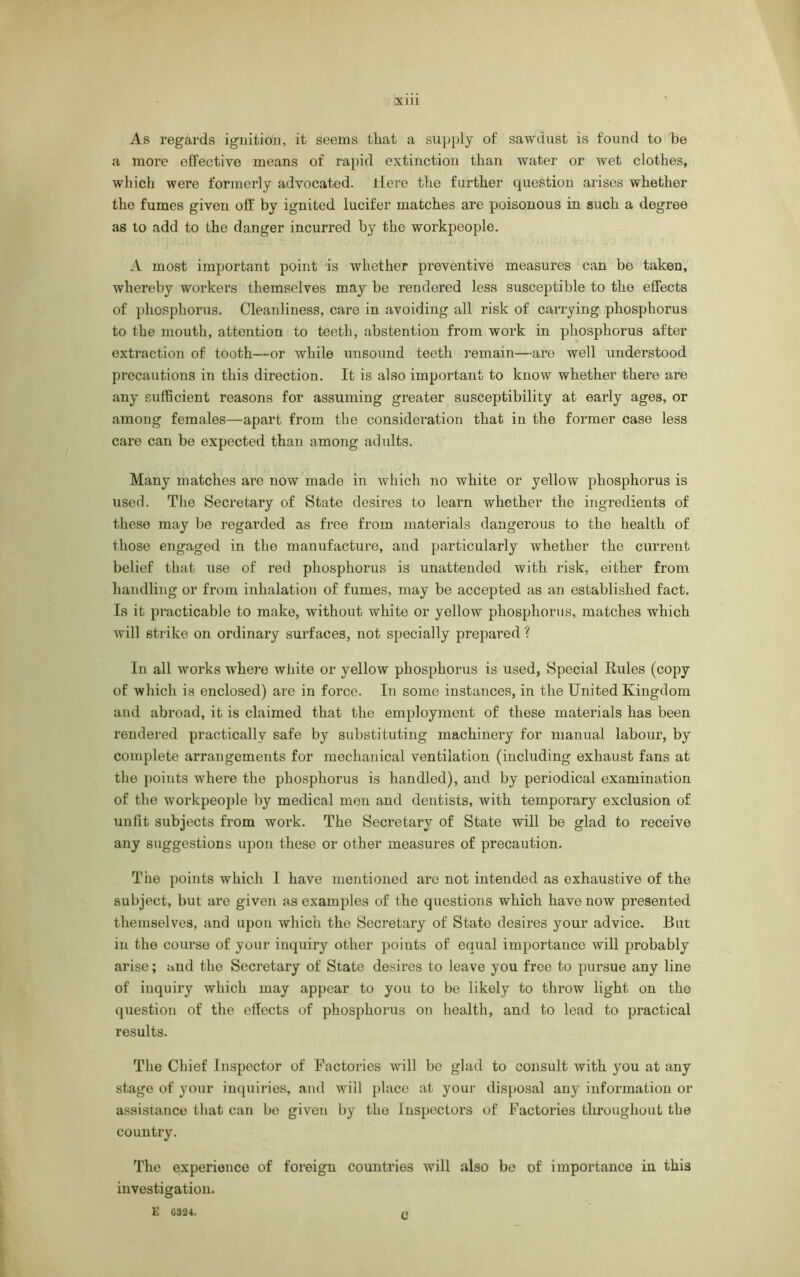 As regards ignition, it seems that a supply of sawdust is found to be a more effective means of rapid extinction than water or wet clothes, which were formerly advocated. Hero the further question arises whether the fumes given off by ignited lucifer matches are poisonous in such a degree as to add to the danger incurred by the workpeople. A most important point is whether preventive measures can bo taken, whereby workers themselves may be rendered less susceptible to the effects of phosphorus. Cleanliness, care in avoiding all risk of carrying phosphorus to the mouth, attention to teeth, abstention from work in phosphorus after extraction of tooth—or while unsound teeth remain—are well understood precautions in this direction. It is also important to know whether there are any sufficient reasons for assuming greater susceptibility at early ages, or among females—apart from the consideration that in the former case less care can be expected than among adults. Many matches are now made in which no white or yellow phosphorus is used. The Secretary of State desires to learn whether the ingredients of these may be regarded as free from materials dangerous to the health of those engaged in the manufacture, and particularly whether the current belief that use of red phosphorus is unattended with risk, either from handling or from inhalation of fumes, may be accepted as an established fact. Is it practicable to make, without white or yellow phosphorus, matches which ivill strike on ordinary surfaces, not specially prepared ? In all works where white or yellow phosphorus is used, Special Rules (copy of which is enclosed) are in force. In some instances, in the United Kingdom and abroad, it is claimed that the employment of these materials has been rendered practically safe by substituting machinery for manual labour, by complete arrangements for mechanical ventilation (including exhaust fans at the points where the phosphorus is handled), and by periodical examination of the workpeople by medical men and dentists, with temporary exclusion of unfit subjects from work. The Secretary of State will be glad to receive any suggestions upon these or other measures of precaution. The points which I have mentioned are not intended as exhaustive of the subject, but are given as examples of the questions which have now presented themselves, and upon which the Secretary of State desires your advice. But in the course of your inquiry other points of equal importance will probably arise; and the Secretary of State desires to leave you free to pursue any line of inquiry which may appear to you to be likely to throw light on the question of the effects of phosphorus on health, and to lead to practical results. The Chief Inspector of Factories will be glad to consult with you at any stage of your inquiries, and will place at your disposal any information or assistance that can be given by the Inspectors of Factories throughout the country. The experience of foreign countries will also be of importance in this investigation. £ 6324. n