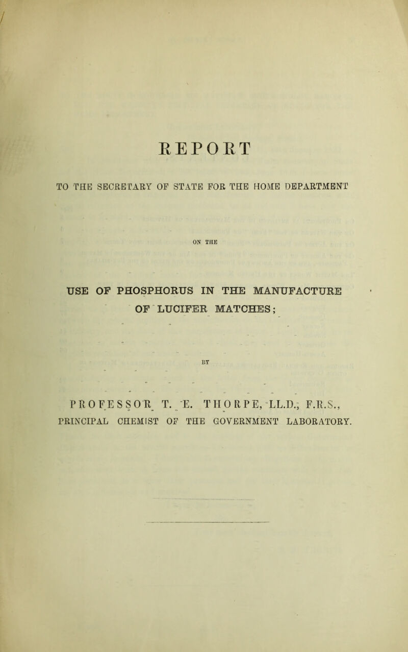 REPOET TO THE SECRETARY OF STATE FOR THE HOME DEPARTMENT ON THE USE OF PHOSPHORUS IN THE MANUFACTURE OF LUCIFER MATCHES; BY PROFESSOR T. E. THORPE, LL.D., F.R.S., PRINCIPAL CHEMIST OF THE GOVERNMENT LABORATORY.