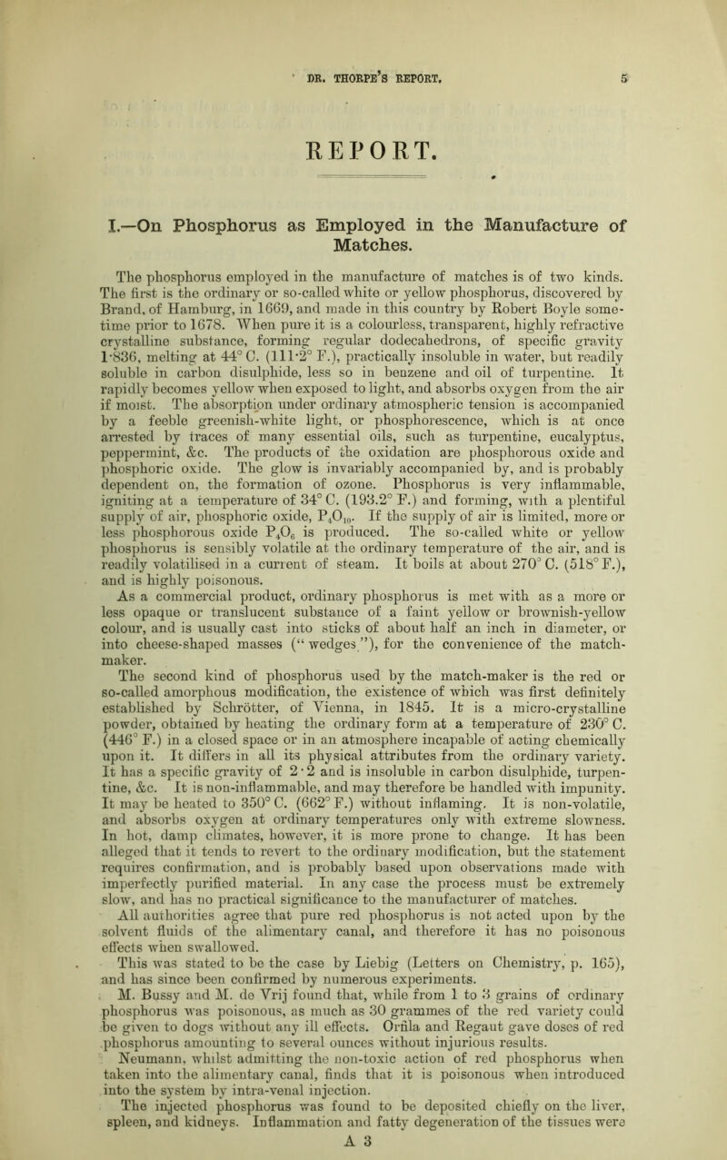 REPORT. I.—On Phosphorus as Employed in the Manufacture of Matches. The phosphorus employed in the manufacture of matches is of two kinds. The first is the ordinary or so-called white or yellow phosphorus, discovered by Brand, of Hamburg, in 1669, and made in this country by Robert Boyle some- time prior to 1678. When pure it is a colourless, transparent, highly refractive crystalline substance, forming regular dodecahedrons, of specific gravity 1-836, melting at 44° 0. (111'2° F.), practically insoluble in water, but readily soluble in carbon disulphide, less so in benzene and oil of turpentine. It rapidly becomes yellow when exposed to light, and absorbs oxygen from the air if moist. The absorption under ordinary atmospheric tension is accompanied by a feeble greenish-white light, or phosphorescence, which is at once arrested by traces of many essential oils, such as turpentine, eucalyptus, peppermint, &c. The products of the oxidation are phosphorous oxide and phosphoric oxide. The glow is invariably accompanied by, and is probably dependent on, the formation of ozone. Phosphorus is very inflammable, igniting at a temperature of 34° C. (193.2° F.) and forming, with a plentiful supply of air, phosphoric oxide, P4O10. If the supply of air is limited, more or less phosphorous oxide P406 is produced. The so-called white or yellow phosphorus is sensibly volatile at the ordinary temperature of the air, and is readily volatilised in a current of steam. It boils at about 270° C. (518° F.), and is highly poisonous. As a commercial product, ordinary phosphorus is met with as a more or less opaque or translucent substance of a faint yellow or brownish-yellow colour, and is usually cast into sticks of about half an inch in diameter, or into cheese-shaped masses (“ wedges ”), for the convenience of the match- maker. The second kind of phosphorus used by the match-maker is the red or so-called amorphous modification, the existence of which was first definitely established by Schrotter, of Vienna, in 1845. It is a micro-crystalline powder, obtained by heating the ordinary form at a temperature of 230° C. (446° F.) in a closed space or in an atmosphere incapable of acting chemically upon it. It differs in all its physical attributes from the ordinary variety. It has a specific gravity of 2 • 2 and is insoluble in carbon disulphide, turpen- tine, &c. It is non-inflammable, and may therefore be handled with impunity. It may be heated to 350° C. (662° F.) without inflaming. It is non-volatile, and absorbs oxygen at ordinary temperatures only with extreme slowness. In hot, damp climates, however, it is more prone to change. It has been alleged that it tends to revert to the ordinary modification, but the statement requires confirmation, and is probably based upon observations made with imperfectly purified material. In any case the process must be extremely slow, and lias no practical significance to the manufacturer of matches. All authorities agree that pure red phosphorus is not acted upon by the solvent fluids of the alimentary canal, and therefore it has no poisonous effects when swallowed. This was stated to be the case by Liebig (Letters on Chemistry, p. 165), and has since been confirmed by numerous experiments. M. Bussy and M. de Vrij found that, while from 1 to 3 grains of ordinary phosphorus was poisonous, as much as 30 grammes of the red variety could be given to dogs without any ill effects. Orfila and Regaut gave doses of red phosphorus amounting to several ounces without injurious results. Neumann, whilst admitting the non-toxic action of red phosphorus when taken into the alimentary canal, finds that it is poisonous when introduced into the system by intra-venal injection. The injected phosphorus was found to be deposited chiefly on the liver, spleen, and kidneys. Inflammation and fatty degeneration of the tissues were