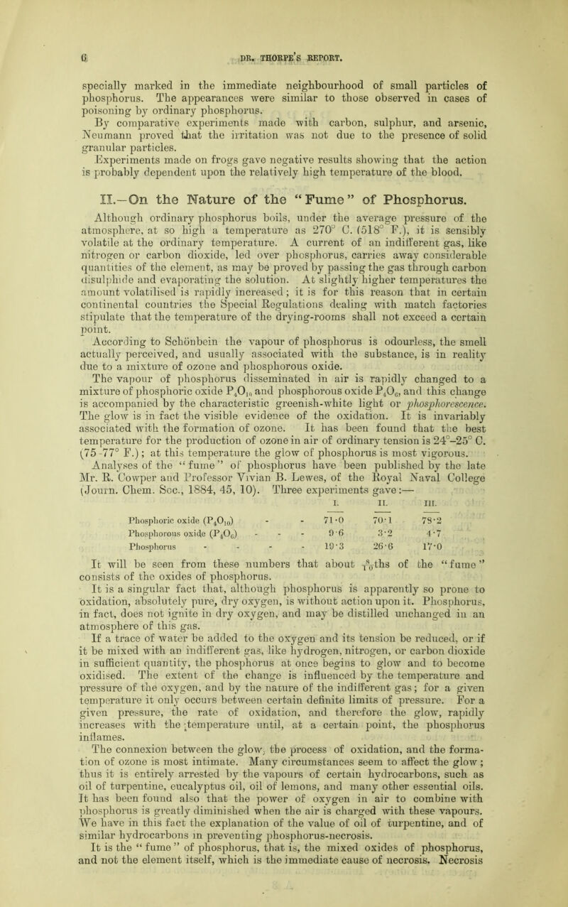 specially marked in the immediate neighbourhood of small particles of phosphorus. The appearances were similar to those observed in cases of poisoning by ordinary phosphorus. By comparative experiments made with carbon, sulphur, and arsenic, Neumann proved that the irritation was not due to the presence of solid granular particles. Experiments made on frogs gave negative results showing that the action is probably dependent upon the relatively high temperature of the blood. II.—On the Nature of the “Fume” of Phosphorus. Although ordinary phosphorus boils, under the average pressure of the atmosphere, at so high a temperature as 27CF 0. (518° F.), it is sensibly volatile at the ordinary temperature. A current of an indifferent gas, like nitrogen or carbon dioxide, led over phosphorus, carries away considerable quantities of the element, as may be proved by passing the gas through carbon disulphide and evaporating the solution. At slightly higher temperatures the amount volatilised is rapidly increased; it is for this reason that in certain continental countries the Special Regulations dealing with match factories stipulate that the temperature of the drying-rooms shall not exceed a certain point. According to Schonbein the vapour of phosphorus is odourless, the smell actually perceived, and usually associated with the substance, is in reality due to a mixture of ozone and phosphorous oxide. The vapour of phosphorus disseminated in air is rapidly changed to a mixture of phosphoric oxide P.tOia and phosphorous oxide F^Og, and this change is accompanied by the characteristic greenish-white light or ‘phosphorescence. The glow is in fact the visible evidence of the oxidation. It is invariably associated with the formation of ozone. It has been found that the best temperature for the production of ozone in air of ordinary tension is 24°-25° 0. 1^75-77° F.); at this temperature the glow of phosphorus is most vigorous. Analyses of the “ fume ” of phosphorus have been published by the late Mr. R. Cowper and Professor Vivian B. Lewes, of the Royal Naval College (Journ. Chem. See., 1884, 45, 10). Three experiments gave:— I. II. III. Phosphoric oxide (P^Ok,) - 71-0 70-1 73-2 Phosphorous oxide (P.jO^) - 0-6 3-2 4-7 Phosphorus ... - 10-3 26-6 17-0 It will be seen from these numbers that about p^ths of the “fume” consists of the oxides of phosphorus. It is a singular fact that, although phosphorus is apparently so prone to oxidation, absolutely pure, dry oxygen, is without action upon it. Phosphorus, in fact, does not ignite in dry oxygen, and may be distilled unchanged in an atmosphere of this gas. If a trace of water be added to the oxygen and its tension be reduced, or if it be mixed with an indifferent gas, like hydrogen, nitrogen, or carbon dioxide in sufficient quantity, the phosphorus at once begins to glow and to become oxidised. The extent of the change is influenced by the temperature and pressure of the oxygen, and by the nature of the indifferent gas; for a given temperature it only occurs between certain definite limits of pressure. For a given pressure, the rate of oxidation, and therefore the glow, rapidly increases with the -Temperature until, at a certain point, the phosphorus inflames. The connexion between the glow, the process of oxidation, and the forma- tion of ozone is most intimate. Many circumstances seem to affect the glow; thus it is entirely arrested by the vapours of certain hydrocarbons, such as oil of turpentine, eucalyptus oil, oil of lemons, and many other essential oils. It has been found also that the power of oxygen in air to combine with phosphorus is greatly diminished when the air is charged with these vapours. We have in this fact the explanation of the value of oil of turpentine, and of similar hydrocarbons m preventing phosphorus-necrosis. It is the “ fume ” of phosphorus, that is, the mixed oxides of phosphorus, and not the element itself, which is the immediate cause of necrosis. Necrosis