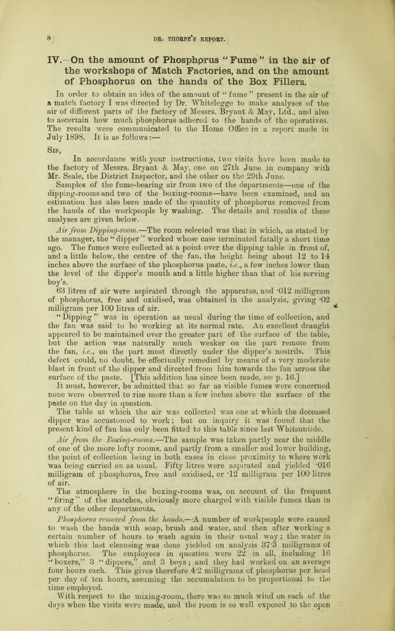 IV.—On the amount of Phosphorus “Fume” in the air of the workshops of Match Factories, and on the amount of Phosphorus on the hands of the Box Fillers. In order to obtain an idea of tbe amount of “ fume ” present in tbe air of a match factory I was directed by Dr. Whitelegge to make analyses of the air of different parts of the factory of Messrs. Bryant & May, Ltd., and also to ascertain how much phosphorus adhered to the hands of the operatives. The results were communicated to the Home Office in a report made in July 1898. It is as follows :— Sib, In accordance with your instructions, two visits have been made to the factory of Messrs. Bryant & May, one on 27th June in company with Mr. Seale, the District Inspector, and the other on the 29th June. Samples of the fume-bearing air from two of the departments—one of the dipping-rooms and two of the boxing-rooms—have been examined, and an estimation has also been made of the quantity of phosphorus removed from the hands of the workpeople by washing. The details and results of these analyses are given below. Air from Dipping-room.—The room selected was that in which, as stated by the manager, the “ dipper” worked whose case terminated fatally a short time ago. The fumes were collected at a point over the dipping-table in front of, and a little below7, the centre of the fan, the height being about 12 to 14 inches above the surface of the phosphorus paste, i.e., a few inches lower than the level of the dipper’s mouth and a little higher than that of his serving boy’s. 63 litres of air were aspirated through the apparatus, and '012 milligram of phosphorus, free and oxidised, was obtained in the analysis, giving D2 milligram per 100 litres of air. “ Dipping ” was in operation as usual during the time of collection, and the fan was said to be working at its normal rate. An excellent draught appeared to be maintained over the greater part of the surface of the table, but the action was naturally much weaker on the part remote from the fan, i.e., on the part most directly under the dipper’s nostrils. This defect could, no doubt, be effectually remedied by means of a very moderate blast in front of the dipper and directed from him towards the fan across the surface of the paste. [This addition has since been made, see p. 16.] It must, however, be admitted that so far as visible fumes were concerned none were observed to rise more than a few inches above tho surface of the paste on the day in question. The table at which the air was collected was one at which the deceased dipper was accustomed to work; but on inquiry it was found that the present kind of fan has only been fitted to this table since last Whitsuntide. Air from the Boxing-rooms.—The sample was taken partly near the middle of one of the more lofty rooms, and partly from a smaller and lower building, the point of collection being in both cases in close proximity to where work was being carried on as usual. Fifty litres were aspirated and yielded '016 milligram of phosphorus, free and oxidised, or T2 milligram per 100 litres of air. The atmosphere in the boxing-rooms was, on account of the frequent “firing” of the matches, obviously more charged with visible fumes than in any of the other departments. Phosphorus removed from the hands.— A number of workpeople were caused to wash the hands with soap, brush and water, and then after working a certain number of hours to wash again in their usual way ; the water in which this last cleansing was done yielded on analysis 37'3 milligrams of phosphorus. The employees in question were 22 in all, . including 16 “boxers,” 3 “dippers,” and 3 boys; and they had worked on an average four hours each. This gives therefore 4‘2 milligrams of phosphorus per head per day of ten hours, assuming the accumulation to be proportional to the time employed. With respect to the mixing-room, there was so much wind on each of the days when the visits were made, and the room is so well exposed to the open