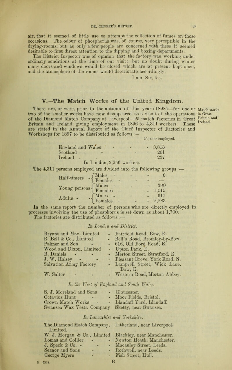 air, that it seemed of little use to attempt the collection of fumes on thoso occasions. The odour of phosphorus was, of course, very perceptible in the drying-rooms, but as only a few people are concerned with these it seemed desirable to first direct attention to the dipping and boxing departments. The District Inspector was of opinion that the factory was working under ordinary conditions at the time of our visit; but no doubt during winter many doors and windows would be closed which are at present kept open, and the atmosphere of the rooms would deteriorate accordingly. I am, Sir, &c. V—The Match Works of the United Kingdom. There are, or were, prior to the autumn of this year (1898)—for one or Match works two of the smaller works have now disappeared as a result of the operations in Great of the Diamond Match Company at Liverpool—25 match factories in Great Bntain and Britain and Ireland, giving employment m 1896 to 4,311 workers. These irean • are stated in the Annual Report of the Chief Inspector of Factories and Workshops for 1897 to be distributed as follows : — Persons employed. England and Wales ... 3,813 Scotland - - - - - 261 Ireland ----- 237 In London, 2,256 workers. The 4,311 persons employed are divided into the Half-timers - -l ^'a^es1 I emales Young persons Adults - Males Females f Males Females following groups :— 6 390 - 1,015 617 - 2,283 In the same report the number of persons who are directly employed in processes involving the use of phosphorus is set down as about 1,700. The factories are distributed as follows :— In London and District. Bryant and May, Limited R. Bell & Co., Limited Palmer and Son Wood and Dixon, Limited B. Daniels J. W. Halsey Salvation Army Factory W. Salter FairBeld Road, Bow, E. Bell’s Road, Bromley-by-Bow. 616, Old Ford Road, E. Upton Park, E. Merton Street, Stratford, E. Pleasant Grove, York Road, N. Lamprell Street, Wick Lane, Bow, E. Western Road, Merton Abbev. 7 %/ In the West of England and South Wales. S. J. Moreland and Sons - Gloucester. Octavius Hunt - - Moor Fields, Bristol. Crown Match Works - - Llandaff Yard, LlandafF. Swansea Wax Vesta Company Sketfcy, near Swansea. In Lancashire and Yorkshire. The Diamond Match Company, Limited. W. J. Morgan & Co., Limited Lomas and Collier J. Speck & Co. - Seanor and Sons George Myers Litherland, near Liverpool. Blackley, near Manchester. ISewton Death, Manchester. Macauley Street, Leeds. Rothwell, near Leeds. Fish Street, Hull. B