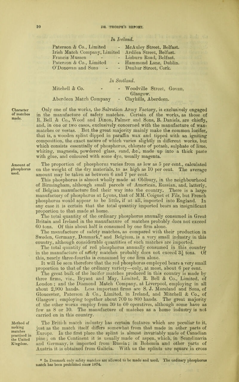 Character of matches made. Amount of phosphorus used. Method of making matches practised in the United Kingdom. In Ireland. Paterson & Co., Limited Irish Match Company, Limited Francis Mussen Paterson & Co., Limited O’Donovan and Sons McAuley Street, Belfast. Ardiiea Street, Belfast. Lisburn Road, Belfast. Hammond Lane, Dublin. Dunbar Street, Cork. In Scotland. Mitchell & Co. - - Woodville Street, Goran. Glasgow. Aberdeen Match Company - Clayhills, Aberdeen. Only one of the works, the Salvation Army Factory, is exclusively engaged in the manufacture of safety matches. Certain of the works, as those of R. Bell & Co., Wood and Dixon, Palmer and Sons, B. Daniels, are chiefly, and, in one or two cases, exclusively concerned with the manufacture of wax- matches or vestas. Bet the great majority mainly make the common lucifer, that is, a wooden splint dipped in paraffin wax and tipped with an igniting composition, the exact nature of which varies slightly in different works, but which consists essentially of phosphorus, chlorate of potash, sulphate of lime, whiting, magnesia, powdered glass, sand, &c., made up into a thick paste with glue, and coloured with some dye, usually magenta. The proportion of phosphorus varies from as low as 5 per cent., calculated on the weight of the dry materials, to as high as 10 per cent. The average amount may be taken as between 6 and 7 per cent. This phosphorus is almost wholly made at Oldbury, in the neighbourhood of Birmingham, although small parcels of American, Russian, and, latterly, of Belgian manufacture find their way into the country. There is a large manufactory of phosphorus at Lyons, that of MM. Coignet et Fils, but French phosphorus would appear to be little, if at all, imported into England. In any case it is certain that the total quantity imported bears an insignificant proportion to that made at home. The total quantity of the ordinary phosphorus annually consumed in Great- Britain and Ireland in the manufacture of matches probably does not exceed 60 tons. Of this about half is consumed by one firm alone. The manufacture of safety matches, as compared with their production in Sweden, Germany, Denmark,* and Belgium, is a very small industry in this country, although considerable quantities of such matches are imported. The total quantity of red phosphorus annually consumed in this country in the manufacture of safety matches probably does not exceed tons. Of this, nearly three-fourths is consumed by one firm alone. It will be seen therefore that the red phosphorus employed bears a very small proportion to that of the ordinary variety—only, at most, about 6 per cent. The great bulk of the lucifer matches produced in this country is made by three firms, viz., Bryant and May, Limited, R. Bell & Co., Limited, of London ; and the Diamond Match Company, at Liverpool, employing in all about 2,900 hands. Less important firms are S. J. Moreland and Sons, of Gloucester, Paterson & Co., Limited, in Ireland, and Mitchell & Co., of Glasgow ; employing together about 7C0 to 800 hands. The great majority of the other worxs employ from 30 to 60 operatives, although some have as few as 8 or 10. The manufacture of matches as a home industry is not carried on in this country. The British match industry has certain features which are peculiar to it, just as the match itself differs somewhat from that made in other parts of Europe. In the first place the splint is almost invariably made of Canadian pine; on the Continent it is usually made of aspen, which, in Scandinavia and Germany, is imported from Russia; in Bohemia and other parts of Austria it is obtained from Galicia. With us the splints are square in cross * In Denmark only safety matches are allowed to be made and used, The ordinary phosphorus match has been prohibited siuce 1874.