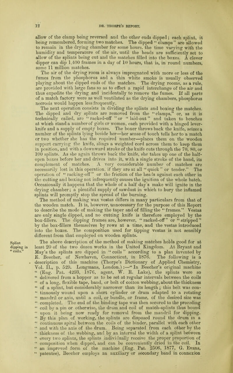 Splint dipping in “ coils.” allow of the clamp being reversed and the other ends dipped; each splint, it being remembered, forming two matches. The dipped “ clamps ” are allowed to remain in the drying chamber for some hours, the time varying with the humidity and temperature of the air, until the heads are sufficiently set to allow of the splints being cut and the matches filled into the boxes. A clever dipper can dip 1,4<00 frames in a day of 10 hours, that is, in round numbers, some 11 million matches. The air of the drying room is always impregnated with more or less of the fumes from the phosphorus and a thin white smoke is usually observed playing about the dipped ends of the matches. The drying rooms, as a rule, are provided with large fans so as to effect a rapid interchange of the air and thus expedite the drying and incidentally to remove the fumes. If all parts of a match factory were as well ventilated as the drying chambers, phosphorus necrosis would happen less frequently. The next operation consists in dividing the splints and boxing the matches. The dipped and dry splints are removed from the “ clamps,” or, as it is technically called, are “ racked-off ” or “ laid-out ” and taken to benches at which stand a number of girls or women, each provided Avith a hinged lever- knife and a supply of empty boxes. The boxer throws back the knife, seizes a number of the splints lying beside her—her sense of touch tells her to a match or two whether she has the required number—places them on the wooden support carrying the knife, slings a weighted cord across them to keep them in position, and with a downward stroke of the knife cuts through the 70, 80, or 100 splints. As she again throws back the knife, she takes up one of the half- open boxes before her and drives into it, with a single stroke of the hand, its complement of matches. A A^ery considerable number of matches are necessarily lost in this operation, if they are at all “ quick ” or tender.” The operation of “ racking-off” or the friction of the heads against each other in the cutting and boxing not infrequently causes the ignition of the whole batch. Occasionally it happens that the whole of a half day's make will ignite in the drying chamber; a plentiful supply of sawdust in which to bury the inflamed splints will promptly stop the spread of the burning. The method of making wax vestas differs in many particulars from that of the wooden match. It is, however, unnecessary for the purpose of this Report to describe the mode of making the taper and of filling the “frames.” Vestas are only single dipped, and no cutting knife is therefore employed by the box-fillers. The dipping frames are, however, “racked-off” or “ stripped ” by the box-fillers themselves by rows at a time, and the vestas introduced into the boxes. The composition used for tipping vestas is not sensibly different from that employed on wrooden splints. The above description of the method of making matches holds good for at least 20 of the two dozen works in the United Kingdom. At Bryant and May’s the splints are dipped in “ coils ” according to a plan invented by E. Beecher, of Newhaven, Connecticut, in 1876. The following is a description of this machine (Thorpe’s Dictionary of Applied Chemistry, Vol. II., p. 529. Longmans, London.) :—“ In Beecher’s original machine “ (Eng. Pat. 4293, 1876, agent, W. R. Lake), the splints were so “ delivered from a hopper as to be set at regular intervals between the coils “ of a long, flexible tape, band, or bolt of cotton webbing, about the thickness “ of a splint, but considerably narrower than its length ; this belt Avas con- “ tinuously wound upon a short cylinder or drum adapted to a rotating “ mandril or axis, until a coil, or bundle, or frame, of the desired size was “ completed. The end of the binding tape was then secured to the preceding “ coil by a pin or otherwise, the drum and coil of match-splints thus bound “ upon it being now ready for removal from the mandril for dipping. “ By this plan of working, the splints are disposed round the drum in a “ continuous spiral between the coils of the binder, parallel with each other “ and with the axis of the drum. Being separated from each other by the “ thickness of the webbing, and by an interval the width of a splint between “ every two splints, the splints individually receive the proper proportion of “ composition Avhen dipped, and can be conveniently dried in the coil. In “ an improved form of the machine (Eng. Pat. 2506, 1877, G. Evans, “ patentee), Beecher employs an auxiliary or secondary band in connexion