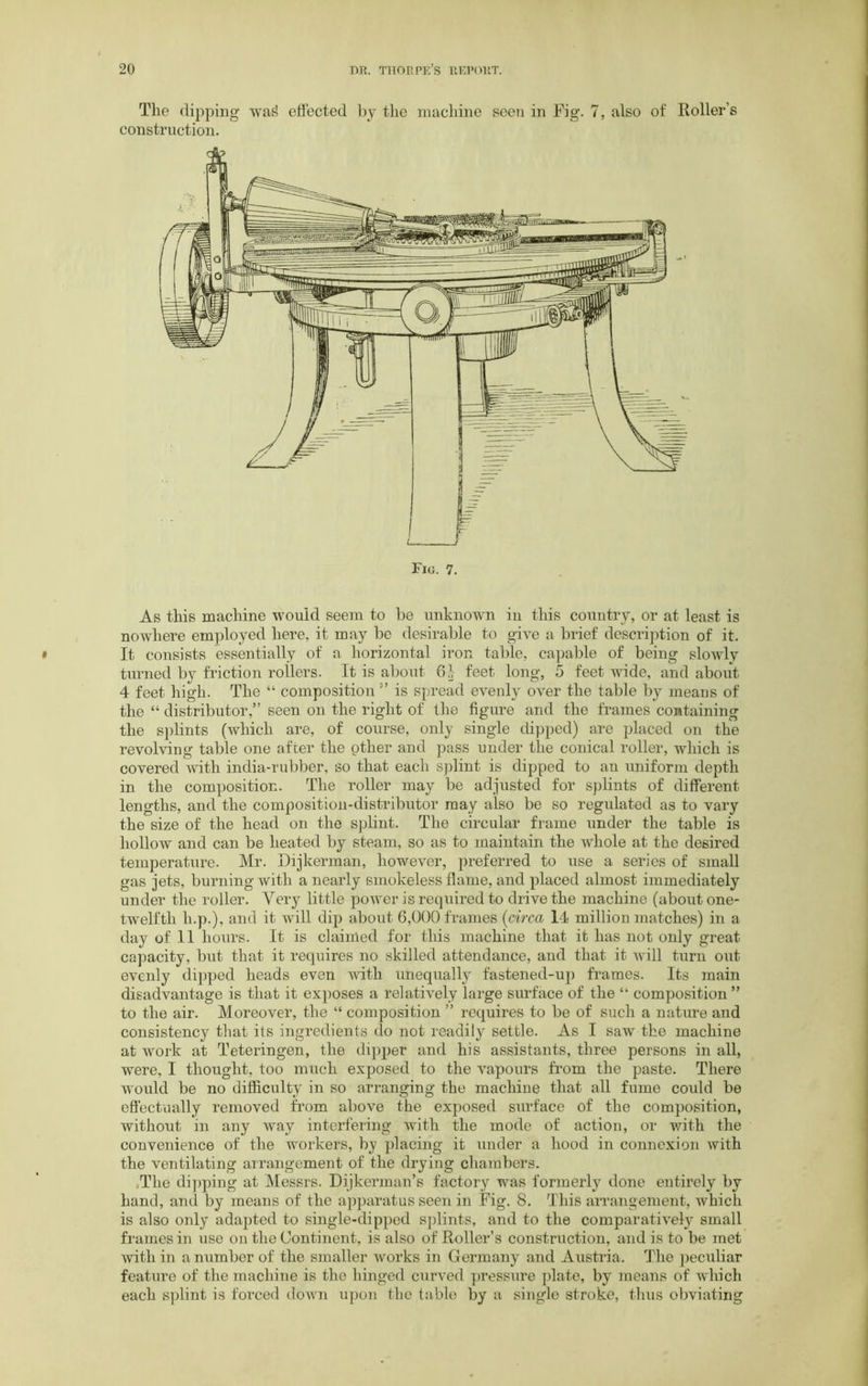 The dipping was? effected by the machine seen in Fig. 7, also of Roller’s construction. Fig. 7. As this machine would seem to be unknown in this country, or at least is nowhere employed here, it may be desirable to give a brief description of it. It consists essentially of a horizontal iron table, capable of being slowly turned by friction rollers. It is about 61- feet long, 5 feet wide, and about 4 feet high. The “ composition ” is spread evenh' over the table by means of the “ distributor,” seen on the right of the figure and the frames containing the splints (which are, of course, only single dipped) are placed on the revolving table one after the other and pass under the conical roller, which is covered with india-rubber, so that each splint is dipped to an uniform depth in the composition. The roller may be adjusted for splints of different lengths, and the composition-distributor may also be so regulated as to vary the size of the head on the splint. The circular frame under the table is hollow and can be heated by steam, so as to maintain the whole at the desired temperature. Mr. Dijkerman, however, preferred to use a series of small gas jets, burning with a nearly smokeless flame, and placed almost immediately under the roller. Very little power is required to drive the machine (about one- twelfth h.p.), and it will dip about 6,000 frames (circa 14 million matches) in a day of 11 hours. It is claimed for this machine that it has not only great capacity, but that it requires no skilled attendance, and that it will turn out evenly dipped heads even with unequally fastened-up frames. Its main disadvantage is that it exposes a relatively large surface of the “ composition ” to the air. Moreover, the “ composition ” requires to be of such a nature and consistency that its ingredients do not readily settle. As I saw the machine at work at Teteringen, the dipper and his assistants, three persons in all, were, I thought, too much exposed to the vapours from the paste. There would be no difficulty in so arranging the machine that all fume could be effectually removed from above the exposed surface of the composition, without in any way interfering with the mode of action, or with the convenience of the workers, by placing it under a hood in connexion with the ventilating arrangement of the drying chambers. The dipping at Messrs. Dijkerman’s factory was formerly done entirely by hand, and by means of the apparatus seen in Fig. 8. This arrangement, which is also only adapted to single-dipped splints, and to the comparative^ small frames in use on the Continent, is also of Roller’s construction, and is to be met with in a number of the smaller works in Germany and Austria. The peculiar feature of the machine is the hinged curved pressure plate, by means of which each splint is forced down upon the table by a single stroke, thus obviating