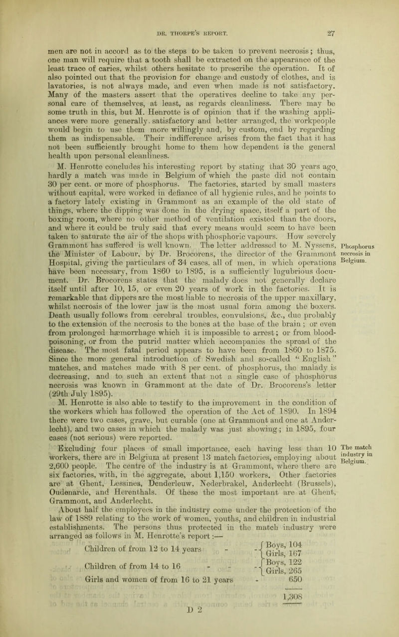 men are not in accord as to the steps to be taken to prevent necrosis; thus, one man will require that a tooth shall be extracted on the appearance of the least trace of caries, whilst others hesitate to prescribe the operation. It of also pointed out that the provision for change and custody of clothes, and is lavatories, is not always made, and even when made is not satisfactory. Many of the masters assert that the operatives decline to take any per- sonal care of themselves, at least, as regards cleanliness. There may be some truth in this, but M. Henrotte is of opinion that if the washing appli- ances were more generally. satisfactory and better arranged, the workpeople would begin to use them more willingly and, by custom, end by regarding them as indispensable. Their indifference arises from the fact that it has not been sufficiently brought home to them how dependent is the general health upon personal cleanliness. M. Henrotte concludes his interesting report by stating that 30 years agov hardly a match was made in Belgium of which the paste did not contain 30 per cent, or more of phosphorus. The factories, started by small masters without capital, were worked in defiance of all hygienic rules, and he points to a factory lately existing in Grammont as an example of the old state of things, where the dipping was done in the drying space, itself a part of the boxing room, where no other method of ventilation existed than the doors, and where it could be truly said that every means would seem to have been taken to saturate the air of the shops with phosphoric vapours. How severely Grammont has suffered is well known. The letter addressed to M. Nyssens, Phosphorus the Minister of Labour, by Dr. Brocorens, the director of the Grammont necrosis in Hospital, giving the particulars of 34 cases, all of men, in which operations BeISlura- have been necessary, from 1860 to 1895, is a sufficiently lugubrious docu- ment. Dr. Brocorens states that the malady does not generally declare itself until after 10, 15, or even 20 years of work in the factories. It is remarkable that dippers are the most liable to necrosis of the upper maxillary, whilst necrosis of the lower jaw is the most usual form among the boxers. Death usually follows from cerebral troubles, convulsions, &c., due probably to the extension of the necrosis to the bones at the base of the brain ; or even from prolonged haemorrhage which it is impossible to arrest; or from blood- poisoning, or from the putrid matter which accompanies the spread of the disease. The most fatal period appears to have been from 1860 to 1875. Since the more general introduction of Swedish and so-called “English” matches, and matches made with 8 per cent, of phosphorus, the malady is decreasing, and to such an extent that not a single case of phosphorus necrosis was known in Grammont at the date of Dr. Brocorens’s letter M. Henrotte is also able to testify to the improvement in the condition of the workers which has followed the operation of the Act of 1890. In 1894 there were two cases, grave, but curable (one at Grammont and one at Ander- lecht), and two cases in which the malady was just showing; in 1895, four cases (not serious) were reported. Excluding four places of small importance, each having less than 10 The match workers, there are in Belgium at present 13 match factories, employing about Belgium m 2,600 people. The centre of the industry is at Grammont, where there are & six factories, with, in the aggregate, about 1,150 workers. Other factories are at Ghent, Lessines, Denderleuw, Nederbrakel, Anderlecht (Brussels), Oudenarde, and Herenthals. Of these the most important are at Ghent, Grammont, and Anderlecht. About half the employees in the industry come under the protection of the law of 1889 relating to the work of women, youths, and children in industrial establishments. The persons thus protected in the match industry were arranged as follows in M. Henrotte’s report:— (29th July 1895). Children of from 14 to 16 Children of from 12 to 14 years Girls and women of from 16 to 21 years 650 1,308