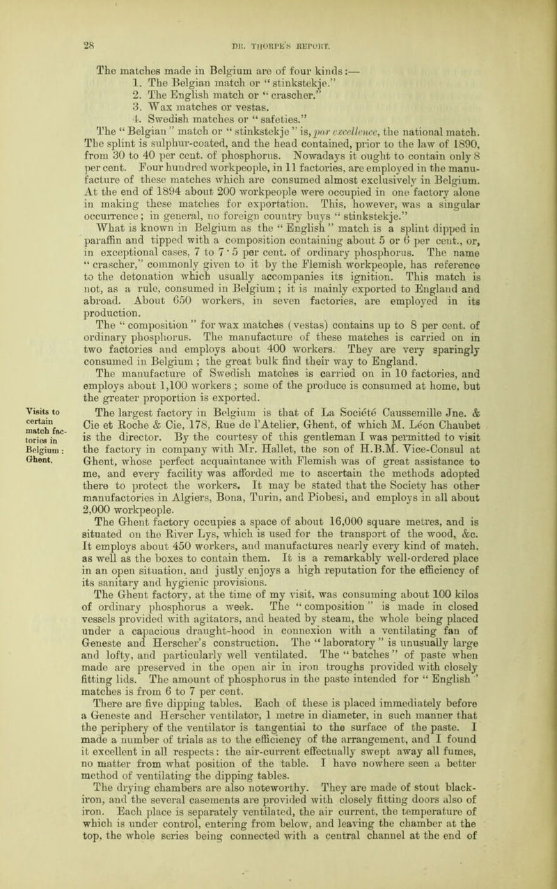 Visits to certain match fac- tories in Belgium : Ghent. The matches made in Belgium are of four kinds:— 1. The Belgian match or “ stinkstekje.” 2. The English match or “ crascher.” 3. Wax matches or vestas. 4. Swedish matches or “ safeties.” The “ Belgian ” match or “ stinkstekje ” is,par excellence, the national match. The splint is sulphur-coated, and the head contained, prior to the law of 1890, from 30 to 40 per cent, of phosphorus. Nowadays it ought to contain only S per cent. Four hundred workpeople, in 11 factories, are employed in the manu- facture of these matches which are consumed almost exclusively in Belgium. At the end of 1894 about 200 workpeople were occupied in one factory alone in making these matches for exportation. This, however, was a singular occurrence; in general, no foreign country buys “ stinkstekje.” What is known in Belgium as the “ English ” match is a splint dipped in paraffin and tipped with a composition containing about 5 or 6 per cent., or, in exceptional cases. 7 to 7 • 5 per cent, of ordinary phosphorus. The name “ crascher, commonly given to it by the Flemish workpeople, has reference to the detonation which usually accompanies its ignition. This match is not, as a rule, consumed in Belgium ; it is mainly exported to England and abroad. About 650 workers, in seven factories, are employed in its production. The “ composition ” for wax matches (vestas) contains up to 8 per cent, of ordinary phosphorus. The manufacture of these matches is carried on in two factories and employs about 400 workers. They are very sparingly consumed in Belgium ; the great bulk find their way to England. The manufacture of Swedish matches is carried on in 10 factories, and employs about 1,100 workers; some of the produce is consumed at home, but the greater proportion is exported. The largest factory in Belgium is that of La Societe Caussemille Jne. & Cie et Roche & Cie, 178, Rue de 1’Atelier, Ghent, of which M. Leon Chaubet is the director. By the courtesy of this gentleman I was permitted to visit the factory in company with Mr. Hallet, the son of H.B.M. Vice-Consul at Ghent, whose perfect acquaintance with Flemish was of great assistance to me, and every facility was afforded me to ascertain the methods adopted there to protect the workers. It may be stated that the Society has other manufactories in Algiers, Bona, Turin, and Piobesi, and employs in all about 2,000 workpeople. The Ghent factory occupies a space of about 16,000 square metres, and is situated on the River Lys, which is used for the transport of the wood, &c. It employs about 450 workers, and manufactures nearly every kind of match, as well as the boxes to contain them. It is a remarkably well-ordered place in an open situation, and justly enjoys a high reputation for the efficiency of its sanitary and hygienic provisions. The Ghent factory, at the time of my visit, was consuming about 100 kilos of ordinary phosphorus a week. The “ composition ” is made in closed vessels provided with agitators, and heated by steam, the whole being placed under a capacious draught-hood in connexion with a ventilating fan of Geneste and Herscher’s construction. The “ laboratory ” is unusually large and lofty, and particularly well ventilated. The “ batches ” of paste when made are preserved in the open air in iron troughs provided with closely fitting lids. The amount of phosphorus in the paste intended for “ English ’ matches is from 6 to 7 per cent. There are five dipping tables. Each of these is placed immediately before a Geneste and Herscher ventilator, 1 metre in diameter, in such manner that the periphery of the ventilator is tangential to the surface of the paste. I made a number of trials as to the efficiency of the arrangement, and I found it excellent in all respects: the air-current effectually swept away all fumes, no matter from what position of the table. I have nowhere seen a better method of ventilating the dipping tables. The drying chambers are also noteworthy. They are made of stout black- iron, and the several casements are provided with closely fitting doors also of iron. Each place is separately ventilated, the air current, the temperature of which is under control, entering from below, and leaving the chamber at the top, the whole series being connected with a central channel at the end of